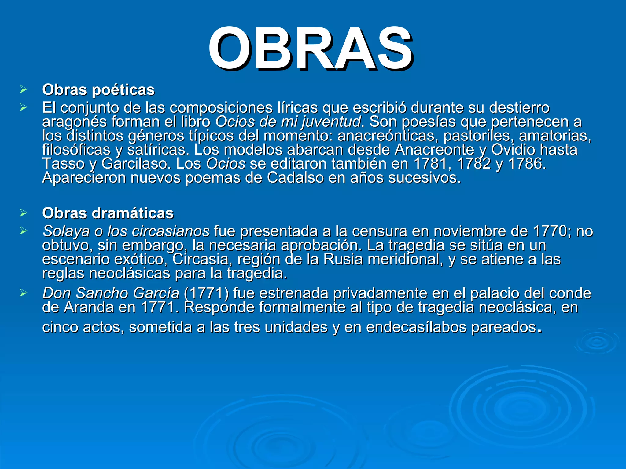 OBRAS Obras poéticas El conjunto de las composiciones líricas que escribió durante su destierro aragonés forman el libro  Ocios de mi juventud . Son poesías que pertenecen a los distintos géneros típicos del momento: anacreónticas, pastoriles, amatorias, filosóficas y satíricas. Los modelos abarcan desde Anacreonte y Ovidio hasta Tasso y Garcilaso. Los  Ocios  se editaron también en 1781, 1782 y 1786. Aparecieron nuevos poemas de Cadalso en años sucesivos. Obras dramáticas Solaya o los circasianos  fue presentada a la censura en noviembre de 1770; no obtuvo, sin embargo, la necesaria aprobación. La tragedia se sitúa en un escenario exótico, Circasia, región de la Rusia meridional, y se atiene a las reglas neoclásicas para la tragedia.  Don Sancho García  (1771) fue estrenada privadamente en el palacio del conde de Aranda en 1771. Responde formalmente al tipo de tragedia neoclásica, en cinco actos, sometida a las tres unidades y en endecasílabos pareados .  
