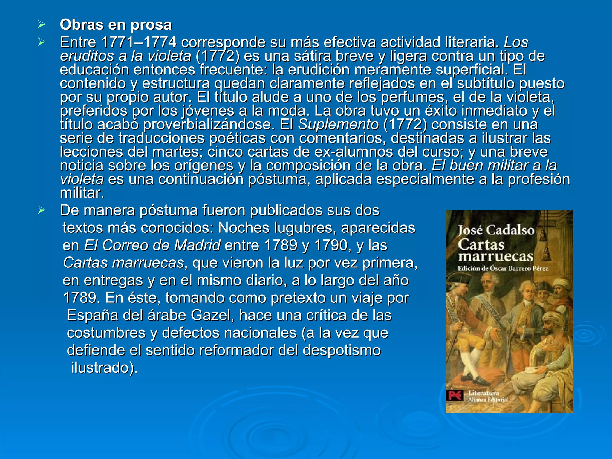 Obras en prosa Entre 1771–1774 corresponde su más efectiva actividad literaria.  Los eruditos a la violeta  (1772) es una sátira breve y ligera contra un tipo de educación entonces frecuente: la erudición meramente superficial. El contenido y estructura quedan claramente reflejados en el subtítulo puesto por su propio autor. El título alude a uno de los perfumes, el de la violeta, preferidos por los jóvenes a la moda. La obra tuvo un éxito inmediato y el título acabó proverbializándose. El  Suplemento  (1772) consiste en una serie de traducciones poéticas con comentarios, destinadas a ilustrar las lecciones del martes; cinco cartas de ex-alumnos del curso; y una breve noticia sobre los orígenes y la composición de la obra.  El buen militar a la violeta  es una continuación póstuma, aplicada especialmente a la profesión militar. De manera póstuma fueron publicados sus dos  textos más conocidos: Noches lugubres, aparecidas  en  El Correo de Madrid  entre 1789 y 1790, y las  Cartas marruecas , que vieron la luz por vez primera, en entregas y en el mismo diario, a lo largo del año  1789. En éste, tomando como pretexto un viaje por  España del árabe Gazel, hace una crítica de las  costumbres y defectos nacionales (a la vez que  defiende el sentido reformador del despotismo ilustrado).  