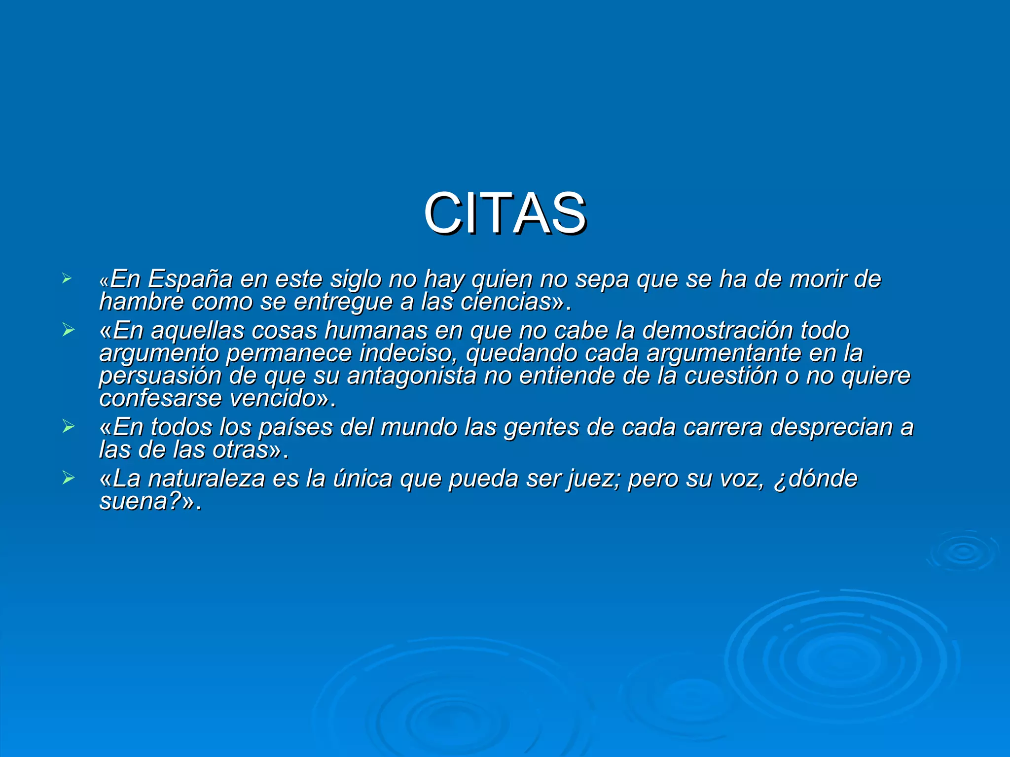 CITAS « En España en este siglo no hay quien no sepa que se ha de morir de hambre como se entregue a las ciencias ».  « En aquellas cosas humanas en que no cabe la demostración todo argumento permanece indeciso, quedando cada argumentante en la persuasión de que su antagonista no entiende de la cuestión o no quiere confesarse vencido ».  « En todos los países del mundo las gentes de cada carrera desprecian a las de las otras ».  « La naturaleza es la única que pueda ser juez; pero su voz, ¿dónde suena? ». 
