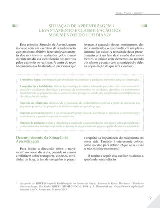 9
Física – 1a
série – Volume 1
SITUAÇÃO DE APRENDIZAGEM 1
LEVANTAMENTO E CLASSIFICAÇÃO DOS
MOVIMENTOS DO COTIDIANOa
Esta primeira Situação de Aprendizagem
inicia-se com um exercício de sensibilização
que tem como objetivo fazer um levantamen-
to dos movimentos realizados pelos alunos
durante um dia e a identificação dos motivos
pelos quais eles os realizam. A partir do reco-
nhecimento das finalidades e das causas que
levaram à execução desses movimentos, eles
são classificados, o que resulta em um plane-
jamento das aulas. A relevância desse proce-
dimento está no fato de o estudo dos movi-
mentos se iniciar com elementos do mundo
dos alunos e contar com a participação deles
na organização do que será estudado.
Conteúdos e temas: movimentos que se realizam no cotidiano e grandezas relevantes para sua observação.
Competências e habilidades: utilizar terminologia científica adequada para descrever movimentos de
situações cotidianas; identificar a presença de movimentos no cotidiano; classificar os movimentos
reconhecendo as grandezas que os caracterizam; planejar o estudo dos movimentos contemplando as
classificações efetuadas.
Sugestão de estratégias: atividade de organização de conhecimentos prévios a partir de discussão em
pequenos grupos, com proposta de sistematização em grande grupo.
Sugestão de recursos: roteiro 1 de atividade em grupo visando identificar e classificar os movimentos e
os elementos e grandezas que os caracterizam.
Sugestão de avaliação: avaliar a variedade e a qualidade das manifestações dos alunos sobre as grandezas e
os elementos dos movimentos e sobre as formas de organizá-los em grupos a partir de suas características.
Desenvolvimento da Situação de
Aprendizagem
Para iniciar a discussão sobre o movi-
mento no nosso dia a dia, convide os alunos
a refletirem sobre transporte, esportes, ativi-
dades de lazer, a fim de instigá-los a pensar
a respeito da importância do movimento em
nossa vida. Também é interessante colocar
como questão para debate: O que seria a vida
se não existisse movimento?
O roteiro a seguir visa auxiliar os alunos a
aprofundar essa reflexão.
a
Adaptado de: GREF (Grupo de Reelaboração do Ensino de Física). Leituras de Física: Mecânica 1. Pondo as
coisas no lugar. São Paulo: GREF-USP/MEC-FNDE, 1998. p. 5. Disponível em: <http://www.if.usp.br/gref/
mec/mec1.pdf>. Acesso em: 20 maio 2013.
 