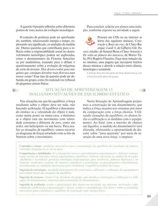 99
Física – 1a
série – Volume 1
A questão 4 propõe reflexões sobre diferentes
pontos de vista acerca da evolução tecnológica.
O conceito de potência pode ser aprofunda-
do, também, relacionando energia e tempo, ex-
plorando seu significado, as unidades de medida
etc. Outras questões que contribuam para a re-
flexão sobre a responsabilidade social no desen-
volvimento tecnológico podem ser exploradas,
como o desmatamento da Floresta Amazôni-
ca por madeireiras, trazendo para o debate o
questionamento sobre a evolução de máquinas
de corte de árvores: Elas devem evoluir para má-
quinas que consigam derrubar mais florestas num
menor tempo? Esse tipo de questão pode ser de-
batida em grupo, como foi realizado no tribunal
de pequenas causas físicas.
SITUAÇÃO DE APRENDIZAGEM 15
AVALIANDO SITUAÇÕES DE EQUILÍBRIO ESTÁTICO
Nas situações em que há equilíbrio, a força
resultante sobre o objeto deve ser nula, não
havendo aceleração. O equilíbrio é denomina-
do estático se a velocidade do objeto é nula,
como numa ponte ou numa casa, e dinâmico
se o objeto está em movimento com veloci-
dade constante e diferente de zero, como um
avião, um helicóptero ou um barco. Para ava-
liar as situações de equilíbrio, vamos recorrer
ao diagrama de forças estudado com as leis de
Newton sobre o movimento.
Nesta Situação de Aprendizagem propo-
mos a construção de um dinamômetro, que
indica a força atuante nos sistemas por meio
da comparação com a força elástica. Utili-
zando situações de equilíbrio, os alunos fa-
rão a calibração e as medidas com o equipa-
mento. Ao final, com a imersão de objetos
em líquidos, a medida do dinamômetro será
alterada, oferecendo a oportunidade de dis-
cutir sobre “peso aparente” por meio da in-
serção de uma nova força: o empuxo.
Para concluir, solicite aos alunos uma reda-
ção, conforme exposto na atividade a seguir.
Procure em CDs ou na internet as
letras das seguintes músicas. Cons-
trução e Brejo da cruz, de Chico Bu-
arque; Lunik 9, de Gilberto Gil; Pa-
cato cidadão, de Samuel Rosa e Chico Amaral; e
De volta ao planeta dos macacos, de Marco Tú-
lio, PJ e Rogério Flausino. Faça uma redação de,
no mínimo, uma página que incorpore trechos
dessas músicas e aborde a relação entre ciência,
tecnologia e sociedade.
A redação deve articular partes das letras dessas músicas com
o tema discutido pelos três grupos.
Conteúdos e temas: condições necessárias para a manutenção do equilíbrio de translação de objetos,
incluindo situações no ar ou na água.
Competências e habilidades: ler e interpretar textos e procedimentos experimentais e elaborar comuni-
cação escrita ou oral para relatar experimentos; identificar variáveis relevantes na análise da situação-
-problema e reconhecer possíveis estratégias experimentais para resolvê-la; elaborar hipóteses e in-
terpretar resultados; realizar, de maneira cuidadosa e consistente, os procedimentos experimentais,
reconhecendo as condições necessárias para estabelecer o equilíbrio estático de forças.
Sugestão de estratégias: atividade experimental de construção, calibração e utilização de equipamento
para medir forças em situações de equilíbrio.
Sugestão de recursos: roteiro15 de atividade em grupo, que aborda a construção, a calibração e a utili-
zação do dinamômetro; materiais para construção do dinamômetro.
Sugestão de avaliação: avaliar a participação dos alunos na atividade, seu interesse, motivação, capa-
cidade de colaboração, argumentação e síntese; avaliar o entendimento dos alunos sobre as condições
necessárias para estabelecer o equilíbrio de translação num sistema físico.
 