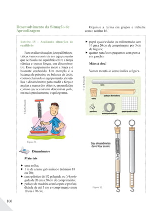 100
Desenvolvimento da Situação de
Aprendizagem
Roteiro 15 – Avaliando situações de
equilíbrio
Para avaliar situações de equilíbrio es-
tático, vamos construir um equipamento
que se baseia no equilíbrio entre a força
elástica e outras forças, um dinamôme-
tro. Esse equipamento mede a força e é
bastante conhecido. Um exemplo é a
balança de peixeiro, ou balança de dedo,
como é chamado o equipamento; ele uti-
liza o dinamômetro para medir a força e
avaliar a massa dos objetos, em unidades
como o que se costuma denominar quilo,
ou mais precisamente, o quilograma.
Figura 31.
Dinamômetro
Materiais
uma rolha;
1 m de arame galvanizado (número 18
ou 20);
cano plástico de 1/2 polegada ou 3/4 pole-
gada de 20 cm a 50 cm de comprimento;
pedaço de madeira com largura e profun-
didade de até 3 cm e comprimento entre
10 cm e 20 cm;
©LieKobayashi
Organize a turma em grupos e trabalhe
com o roteiro 15.
Figura 32.
Seu dinamômetro
deve ficar assim:
papel quadriculado ou milimetrado com
10 cm a 20 cm de comprimento por 3 cm
de largura;
quatro parafusos pequenos com ponta
em gancho.
Mãos à obra!
Vamos montá-lo como indica a figura.
©LieKobayashi cano
rolha
parafuso
arame galvanizado
papel quadriculado
pedaços de madeira
 