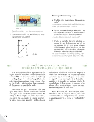 104
Figura 39.
O peso do caminhão é a soma das medidas nas balanças.
2. Um aluno calibrou seu dinamômetro didá-
tico e montou o gráfico:
F(N)
2
0,2
x (m)
Figura 40.
©LieKobayashi
Admita g = 10 m/s2
e responda:
a) Qual é o valor da constante elástica dessa
mola?
A constante elástica pode ser obtida pela Lei de Hooke, sen-
do nesse caso determinado o valor k = 10 N/m.
b) Qual é a massa do corpo pendurado no
dinamômetro quando o deslocamento
da extremidade da mola é de 0,5 m?
A massa é de 0,5 kg (correspondente ao peso de 5 N).
c) Qual é o trabalho da força elástica ao
passar de um deslocamento de 0,3 m
para um de 0,5 m? Você pode obter o
trabalho pela aplicação direta da fór-
mula ou pelo cálculo da área sob o grá-
fico nesse intervalo de deslocamento.
Pode-se calcular o trabalho pela diferença da energia poten-
cial elástica nas duas conﬁgurações: E = 1,25 J – 0,45 J = 0,8 J.
SITUAÇÃO DE APRENDIZAGEM 16
O TORQUE EM SITUAÇÕES DE EQUILÍBRIO
Nas situações em que há equilíbrio de ro-
tação, o torque resultante sobre o objeto deve
ser nulo. O torque (ou momento de uma força)
é obtido pelo produto entre o braço (distância
entre o ponto de apoio e o ponto em que a for-
ça é aplicada) e a intensidade da componente
da força que é perpendicular a ele.
Em casos em que a somatória dos tor-
ques não é nula, haverá aceleração angular
e o objeto inicia ou altera seu movimento de
rotação. Por exemplo, nas rodas dos carros,
enquanto há aceleração, o torque resultan-
te não é nulo, mas, quando a roda está em
repouso ou quando a velocidade angular é
constante, a somatória dos torques aplicados
será nula, de forma análoga ao que vimos
no equilíbrio de translação. Será discutido o
equilíbrio de rotação por meio do estudo de
uma balança de braços, mas os mesmos prin-
cípios valem para quaisquer corpos extensos,
como uma ponte ou uma casa.
Nesta Situação de Aprendizagem, cons-
truiremos uma balança de braços, que é um
equipamento que compara massas e perma-
nece em equilíbrio se o torque resultante for
nulo.
 