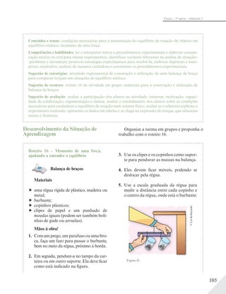 105
Física – 1a
série – Volume 1
Conteúdos e temas: condições necessárias para a manutenção do equilíbrio de rotação de objetos em
equilíbrio estático; momento de uma força.
Competências e habilidades: ler e interpretar textos e procedimentos experimentais e elaborar comuni-
cação escrita ou oral para relatar experimentos; identificar variáveis relevantes na análise de situação-
-problema e reconhecer possíveis estratégias experimentais para resolvê-la; elaborar hipóteses e inter-
pretar resultados; realizar de maneira cuidadosa e consistente os procedimentos experimentais.
Sugestão de estratégias: atividade experimental de construção e utilização de uma balança de braço
para comparar torques em situações de equilíbrio estático.
Sugestão de recursos: roteiro 16 de atividade em grupo; materiais para a construção e utilização de
balança de braços.
Sugestão de avaliação: avaliar a participação dos alunos na atividade: interesse, motivação, capaci-
dade de colaboração, argumentação e síntese; avaliar o entendimento dos alunos sobre as condições
necessárias para estabelecer o equilíbrio de rotação num sistema físico; avaliar se o relatório explicita o
experimento realizado, apresenta os dados em tabelas e se chega na expressão do torque, que relaciona
massa e distância.
Desenvolvimento da Situação de
Aprendizagem
Roteiro 16 – Momento de uma força,
ajudando a entender o equilíbrio
Balança de braços
Materiais
uma régua rígida de plástico, madeira ou
metal;
barbante;
copinhos plásticos;
clipes de papel e um punhado de
moedas iguais (podem ser também boli-
nhas de gude ou arruelas).
Mãos à obra!
1. Com um prego, um parafuso ou uma bro-
ca, faça um furo para passar o barbante,
bem no meio da régua, próximo à borda.
2. Em seguida, pendure-a no tampo da car-
teira ou em outro suporte. Ela deve ficar
como está indicado na figura.
3. Use os clipes e os copinhos como supor-
te para pendurar as massas na balança.
4. Eles devem ficar móveis, podendo se
deslocar pela régua.
5. Use a escala graduada da régua para
medir a distância entre cada copinho e
o centro da régua, onde está o barbante.
Figura 41.
©LieKobayashi
Organize a turma em grupos e proponha o
trabalho com o roteiro 16.
 