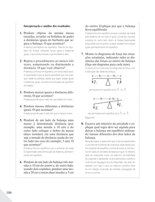 106
Interpretação e análise dos resultados
1. Pendure objetos da mesma massa
(moedas, arruelas ou bolinhas de gude)
a distâncias iguais do barbante que se-
gura a balança. O que acontece?
A balança permanece em equilíbrio. Trata-se do equi-
líbrio do torque, utilizando forças iguais a distâncias
iguais, o que produz torques cuja resultante é zero.
2. Repita o procedimento ao menos três
vezes, aumentando ou diminuindo a
distância. O que você observa?
A balança continua em equilíbrio, em todos esses casos.
O importante é que os alunos percebam que, em qual-
quer distância adotada, desde que sejam massas iguais
e distâncias iguais, ocorrerá uma situação de equilíbrio
de rotação.
3. Pendure massas iguais a distâncias dife-
rentes. O que acontece?
A balança pende para o lado em que distância é maior.
4. Pendure massas diferentes a distâncias
iguais. O que acontece?
A balança pende para o lado em que a massa é maior.
5. Pendure de um lado da balança uma
massa à determinada distância (por
exemplo, uma moeda a 10 cm) e do
outro lado coloque o dobro da massa
(duas moedas), em uma distância que
seja a metade da distância usada do ou-
tro lado (no caso do exemplo, 5 cm). O
que acontece?
A balança ﬁca em equilíbrio, pois o aumento da massa
foi balanceado pela diminuição da distância, permane-
cendo em equilíbrio.
6. Pendure de um lado da balança três mo-
edas a 10 cm do centro e, do outro lado,
usando dois copinhos, pendure uma mo-
eda a 20 cm e outras duas moedas a 5 cm
do centro. Explique por que a balança
ficou equilibrada.
A balança ﬁca em equilíbrio porque o produto da massa
pela distância de um lado é igual à soma dos mesmos
produtos do outro lado. Assim, as massas balanceadas
pelas distâncias em ambos os lados resultam em torques
iguais, permanecendo em equilíbrio.
7. Monte os diagramas de força das situa-
ções estudadas, indicando neles as dis-
tâncias das forças ao centro da balança
(faça um diagrama para cada item).
O essencial é a construção dos diagramas de força, com
a indicação das distâncias (braço).
F1 F2
b1 b2
permanece em equilíbrio se b1
F1
= b2
F2
F1
b1
F2
b2
não permanece em equilíbrio se b1
F1
> b2
F2
Figura 42.
8. Escreva um relatório da atividade e ex-
plique qual regra deve ser seguida para
deixar a balança em equilíbrio utilizan-
do massas diferentes dos dois lados da
balança.
Nessa atividade, o essencial é que os alunos apresentem
o conceito de momento de uma força, explicitando que,
em situações de equilíbrio, a soma de todos os momen-
tos em cada um dos lados da balança é igual. O relatório
deve ser entendido como um exercício da habilidade
de organizar e apresentar os procedimentos cientíﬁcos
na forma de linguagem escrita. Nessa fase, não deve ser
avaliado com rigor o que um relatório cientíﬁco deve
ter em relação à precisão de medidas, propagação de
erros ou normas.
 