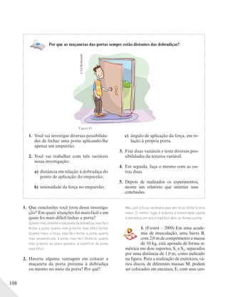 108
1. Você vai investigar diversas possibilida-
des de fechar uma porta aplicando-lhe
apenas um empurrão.
2. Você vai trabalhar com três variáveis
nessa investigação:
a) distância em relação à dobradiça do
ponto de aplicação do empurrão;
b) intensidade da força no empurrão;
c) ângulo de aplicação da força, em re-
lação à própria porta.
3. Fixe duas variáveis e teste diversas pos-
sibilidades da terceira variável.
4. Em seguida, faça o mesmo com as ou-
tras duas.
5. Depois de realizados os experimentos,
monte um relatório que sintetize suas
conclusões.
1. Que conclusões você tirou dessa investiga-
ção? Em quais situações foi mais fácil e em
quais foi mais difícil fechar a porta?
Quanto mais distante a maçaneta da dobradiça, mais fácil
fechar a porta; quanto mais próxima, mais difícil fechar.
Quanto maior a força, mais fácil fechar a porta; quanto
mais perpendicular à porta, mais fácil fechá-la; quanto
mais próximo ao plano paralelo, à superfície da porta,
mais difícil.
2. Haveria alguma vantagem em colocar a
maçaneta da porta próxima à dobradiça
ou mesmo no meio da porta? Por quê?
Não, pois a força necessária para abri-la ou fechá-la seria
maior. O melhor lugar é próximo à extremidade oposta
à dobradiça, em que é mais fácil abrir ou fechar a porta.
1. (Fuvest – 2009) Em uma acade-
mia de musculação, uma barra B,
com 2,0 m de comprimento e massa
de 10 kg, está apoiada de forma si-
métrica em dois suportes, S1
e S2
, separados
por uma distância de 1,0 m, como indicado
na figura. Para a realização de exercícios, vá-
rios discos, de diferentes massas M, podem
ser colocados em encaixes, E, com seus cen-
©LieKobayashi
Por que as maçanetas das portas sempre estão distantes das dobradiças?
Figura 43.
 
