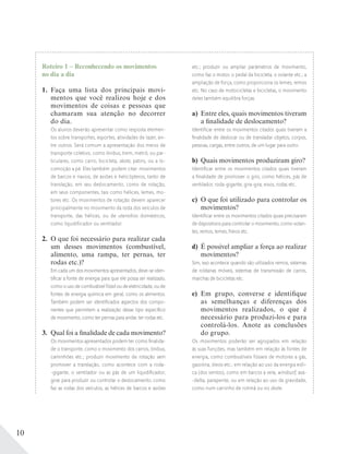 10
Roteiro 1 – Reconhecendo os movimentos
no dia a dia
1. Faça uma lista dos principais movi-
mentos que você realizou hoje e dos
movimentos de coisas e pessoas que
chamaram sua atenção no decorrer
do dia.
Os alunos deverão apresentar como resposta elemen-
tos sobre transportes, esportes, atividades de lazer, en-
tre outros. Será comum a apresentação dos meios de
transporte coletivo, como ônibus, trem, metrô, ou par-
ticulares, como carro, bicicleta, skate, patins, ou a lo-
comoção a pé. Eles também podem citar movimentos
de barcos e navios, de aviões e helicópteros, tanto de
translação, em seu deslocamento, como de rotação,
em seus componentes, tais como hélices, lemes, mo-
tores etc. Os movimentos de rotação devem aparecer
principalmente no movimento da roda dos veículos de
transporte, das hélices, ou de utensílios domésticos,
como liquidificador ou ventilador.
2. O que foi necessário para realizar cada
um desses movimentos (combustível,
alimento, uma rampa, ter pernas, ter
rodas etc.)?
Em cada um dos movimentos apresentados, deve-se iden-
tiﬁcar a fonte de energia para que ele possa ser realizado,
como o uso de combustível fóssil ou de eletricidade, ou de
fontes de energia química em geral, como os alimentos.
Também podem ser identiﬁcados aspectos dos compo-
nentes que permitem a realização desse tipo especíﬁco
de movimento, como ter pernas para andar, ter rodas etc.
3. Qual foi a finalidade de cada movimento?
Os movimentos apresentados podem ter como ﬁnalida-
de o transporte, como o movimento dos carros, ônibus,
caminhões etc.; produzir movimento de rotação sem
promover a translação, como acontece com a roda-
-gigante, o ventilador ou as pás de um liquidiﬁcador;
girar para produzir ou controlar o deslocamento, como
faz as rodas dos veículos, as hélices de barcos e aviões
etc.; produzir ou ampliar parâmetros de movimento,
como faz o motor, o pedal da bicicleta, o volante etc.; a
ampliação de força, como proporciona os lemes, remos
etc. No caso de motocicletas e bicicletas, o movimento
deles também equilibra forças.
a) Entre eles, quais movimentos tiveram
a finalidade de deslocamento?
Identiﬁcar entre os movimentos citados quais tiveram a
ﬁnalidade de deslocar ou de transladar objetos, corpos,
pessoas, cargas, entre outros, de um lugar para outro.
b) Quais movimentos produziram giro?
Identiﬁcar entre os movimentos citados quais tiveram
a ﬁnalidade de promover o giro, como hélices, pás de
ventilador, roda-gigante, gira-gira, eixos, rodas etc.
c) O que foi utilizado para controlar os
movimentos?
Identiﬁcar entre os movimentos citados quais precisaram
de dispositivos para controlar o movimento, como volan-
tes, remos, lemes, freios etc.
d) É possível ampliar a força ao realizar
movimentos?
Sim, isso acontece quando são utilizados remos, sistemas
de roldanas móveis, sistemas de transmissão de carros,
marchas de bicicletas etc.
e) Em grupo, converse e identifique
as semelhanças e diferenças dos
movimentos realizados, o que é
necessário para produzi-los e para
controlá-los. Anote as conclusões
do grupo.
Os movimentos poderão ser agrupados em relação
às suas funções, mas também em relação às fontes de
energia, como combustíveis fósseis de motores a gás,
gasolina, óleos etc.; em relação ao uso da energia eóli-
ca (dos ventos), como em barcos a vela, windsurf, asa-
-delta, parapente; ou em relação ao uso da gravidade,
como num carrinho de rolimã ou no skate.
 