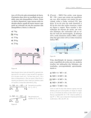 109
Física – 1a
série – Volume 1
tros a 0,10 m de cada extremidade da barra.
O primeiro disco deve ser escolhido com cui-
dado, para não desequilibrar a barra. Entre
os discos disponíveis, cujas massas estão in-
dicadas abaixo, aquele de maior massa e que
pode ser colocado em um dos encaixes sem
desequilibrar a barra é o disco de:
a) 5 kg.
b) 10 kg.
c) 15 kg.
d) 20 kg.
e) 25 kg.
M
0,5 m 0,5 m 0,5 m 0,5 m
E ES S
Figura 44.
Nessa situação, temos o peso da massa M (PM
) aplicado à dis-
tância de 0,4 m do apoio e o peso da barra (Pb
) aplicado a
0,5 m do apoio. Assim, se PM
0,4 fosse maior que Pb
0,5, a
barra se desequilibraria e cairia dos apoios. Dessa forma, a
resposta que apresenta a maior massa que manteria a barra
em equilíbrio corresponde à alternativa b, 10 kg.
PM
0,4
Pb
0,5
PM
0,4
Pb
0,5
Permanece em equilíbrio:
0,4 PM
= 0,5 Pb
Não permanece em
equilíbrio: 0,4 PM
> 0,5 Pb
Figura 45.
©LieKobayashi
2. (Fuvest – 2002) Um avião, com massa
M = 90 t, para que esteja em equilíbrio
em voo, deve manter seu centro de gra-
vidade sobre a linha vertical CG, que
dista 16 m do eixo da roda dianteira e
4,0 m do eixo das rodas traseiras, como
na figura a seguir. Para estudar a dis-
tribuição de massas do avião, em solo,
três balanças são colocadas sob as ro-
das do trem de aterrissagem. A balança
sob a roda dianteira indica MD, e cada
uma das que estão sob as rodas traseiras
indica MT.
Figura 46.
Uma distribuição de massas, compatível
com o equilíbrio do avião em voo, poderia
resultar em indicações das balanças, em
toneladas, correspondendo aproximada-
mente a:
a) MD = 0 MT = 45.
b) MD = 10 MT = 40.
c) MD = 18 MT = 36.
d) MD = 30 MT = 30.
e) MD = 72 MT = 9,0.
Como no avião há duas rodas traseiras e apenas uma roda
dianteira, para que ocorra equilíbrio de rotação em relação
ao CG, os momentos de ambos os lados devem ser iguais.
Para isso, a igualdade MD 16 = 2 MT 4 deve ser satisfeita, ou
seja, MT = 2 MD, o que corresponde à resposta apresentada
na alternativa c, MD = 18 e MT = 36.
©LieKobayashi
 