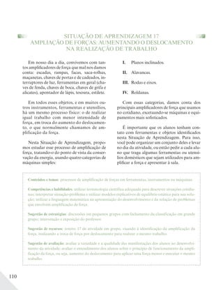 110
SITUAÇÃO DE APRENDIZAGEM 17
AMPLIAÇÃO DE FORÇAS: AUMENTANDO O DESLOCAMENTO
NA REALIZAÇÃO DE TRABALHO
Em nosso dia a dia, convivemos com tan-
tos amplificadores de força que mal nos damos
conta: escadas, rampas, facas, saca-rolhas,
maçanetas, chaves de portas e de cadeados, in-
terruptores de luz, ferramentas em geral (cha-
ves de fenda, chaves de boca, chaves de grifa e
alicates), apontador de lápis, tesoura, estilete.
Em todos esses objetos, e em muitos ou-
tros instrumentos, ferramentas e utensílios,
há um mesmo processo físico: o de realizar
igual trabalho com menor intensidade de
força, em troca do aumento do deslocamen-
to, o que normalmente chamamos de am-
plificação da força.
Nesta Situação de Aprendizagem, propo-
mos estudar esse processo de amplificação de
força, tratando-o do ponto de vista da conser-
vação da energia, usando quatro categorias de
máquinas simples:
I. Planos inclinados.
II. Alavancas.
III. Rodas e eixos.
IV. Roldanas.
Com essas categorias, damos conta dos
principais amplificadores de força que usamos
no cotidiano, excetuando-se máquinas e equi-
pamentos mais sofisticados.
É importante que os alunos tenham con-
tato com ferramentas e objetos identificados
nesta Situação de Aprendizagem. Para isso,
você pode organizar um conjunto deles e levar
no dia da atividade, ou então pedir a cada alu-
no que traga algumas ferramentas ou utensí-
lios domésticos que sejam utilizados para am-
plificar a força e apresentar à sala.
Conteúdos e temas: processos de amplificação de forças em ferramentas, instrumentos ou máquinas.
Competências e habilidades: utilizar terminologia científica adequada para descrever situações cotidia-
nas; interpretar situação-problema e utilizar modelos explicativos de equilíbrio estático para sua solu-
ção; utilizar a linguagem matemática na apresentação do desenvolvimento e da solução de problemas
que envolvem amplificação de força.
Sugestão de estratégias: discussões em pequenos grupos com fechamento da classificação em grande
grupo; intervenção e exposição do professor.
Sugestão de recursos: roteiro 17 de atividade em grupo, visando à identificação da amplificação da
força, realizando a troca de força por deslocamento para realizar o mesmo trabalho.
Sugestão de avaliação: avaliar a variedade e a qualidade das manifestações dos alunos no desenvolvi-
mento da atividade; avaliar o entendimento dos alunos sobre o princípio de funcionamento da ampli-
ficação da força, ou seja, aumento do deslocamento para aplicar uma força menor e executar o mesmo
trabalho.
 