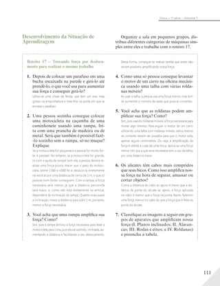 111
Física – 1a
série – Volume 1
Roteiro 17 – Trocando força por desloca-
mento para realizar o mesmo trabalho
1. Depois de colocar um parafuso em uma
bucha encaixada na parede e girá-lo até
prendê-lo, o que você usa para aumentar
sua força e conseguir girá-lo?
Utiliza-se uma chave de fenda, que tem um eixo mais
grosso na empunhadura e mais ﬁno na ponta em que se
encaixa o parafuso.
2. Uma pessoa sozinha consegue colocar
uma motocicleta na caçamba de uma
caminhonete usando uma rampa, fei-
ta com uma prancha de madeira ou de
metal. Será que também é possível fazê-
-lo sozinho sem a rampa, só no muque?
Explique.
Se a motocicleta for pequena e a pessoa for muito for-
te, é possível. No entanto, se a motocicleta for grande,
só com a ajuda da rampa! Sem ela, a pessoa deverá re-
alizar uma força pouco maior que o peso da motoci-
cleta (entre 1500 e 4000 N) e deslocá-la diretamente
na vertical por uma distância de cerca de 1 m, o que só
pessoas bem fortes conseguem. Com a rampa, a força
necessária será menor, já que a distância percorrida
será maior, e, como não está diretamente na vertical,
dependerá da inclinação da rampa. Quanto mais suave
a inclinação, maior a distância para subir 1 m; portanto,
menor a força necessária.
3. Você acha que uma rampa amplifica sua
força? Como?
Sim, pois a rampa diminui a força necessária para levar a
motocicleta para cima, pois ela vai subindo, inclinada, au-
mentando a distância e facilitando o seu deslocamento.
Dessa forma, consegue-se realizar tarefas que antes não
seriam possíveis, ampliﬁcando nossa força.
4. Como uma só pessoa consegue levantar
o motor de um carro na oficina mecâni-
ca usando uma talha com várias rolda-
nas móveis?
Ao usar a talha, a pessoa usa uma força menor, mas tem
de aumentar o número de vezes que puxa as correntes.
5. Você acha que as roldanas podem am-
plificar sua força? Como?
Sim, pois usando roldanas móveis, a força necessária para
mover algo diminui. Para erguer o motor de um carro
utilizando uma talha com roldanas móveis, vários metros
de corrente devem ser puxados para que o motor suba
apenas alguns centímetros. Ou seja, a ampliﬁcação da
força é obtida à custa de uma troca: aplica-se uma força
menor (do que a que seria necessária sem o uso da talha)
por uma distância maior.
6. Os alicates têm cabos mais compridos
que seus bicos. Como isso amplifica nos-
sa força na hora de segurar, amassar ou
cortar objetos?
Como a distância do cabo ao apoio é maior que a dis-
tância da ponta do alicate ao apoio, a força aplicada
no cabo é menor que a força na ponta. Assim, fazemos
uma força menor no cabo do que a força que é feita na
ponta do alicate.
7. Classifique as imagens a seguir em gru-
pos de aparatos que amplificam nossa
força (I. Planos inclinados; II. Alavan-
cas; III. Rodas e eixos; e IV. Roldanas)
e preencha a tabela.
Desenvolvimento da Situação de
Aprendizagem
Organize a sala em pequenos grupos, dis-
tribua diferentes categorias de máquinas sim-
ples entre eles e trabalhe com o roteiro 17.
 