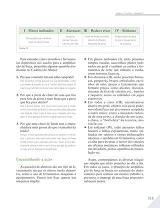 113
Física – 1a
série – Volume 1
I – Planos inclinados II – Alavancas III – Rodas e eixos IV – Roldanas
Rampa pela qual o elefante
subiu na caixa; Escada
Gangorra;
Alicate; Tesoura;
Carrinho de mão
Chave de fenda e torneira;
Volante de direção;
Maçaneta da porta
Roldana para tirar água
de poço; Equipamento
de ginástica
Tabela 21.
Para entender como utensílios e ferramen-
tas domésticos são usados para a amplifica-
ção de força, proponha algumas questões (in-
dicadas no Caderno do Aluno):
1. Por que o martelo tem um cabo comprido?
Para aumentar a força aplicada em sua extremidade, como
uma alavanca, quando se usa a “orelha” para tirar pregos. O
cabo longo também promove maior velocidade no impacto.
2. Por que a parte da chave de casa que fica
para fora da porta é mais larga que a parte
que fica para dentro?
Para a pessoa realizar uma força menor para girar a chave,
como numa chave de fenda. O percurso executado pela parte
mais larga da chave (roda) é maior que o realizado pelo eixo;
assim, a força aplicada é menor na parte externa da chave.
3. Por que uma chave de fenda tem a empu-
nhadura mais grossa do que o tamanho da
fenda?
Porque a força aplicada pela pessoa ao parafuso é menor,
pois o percurso executado pela parte mais larga da chave
(roda) é maior que o realizado pelo eixo. Assim, a força apli-
cada pela pessoa é menor que a força aplicada ao parafuso,
ou seja, a força da pessoa é ampliﬁcada.
Em planos inclinados (I), estão presentes
rampas, escadas, saca-rolhas, planos incli-
nados em geral e também as cunhas e fer-
ramentas de corte que utilizam a cunha,
como tesouras, facas etc.
Em alavancas (II), estão presentes balan-
ças, gangorras, braços articulados, carri-
nhos de mão, pinças e ferramentas que
formam pinças, como alicates, tesouras,
sistemas de freio de veículos etc., bastões
e raquetes, como os utilizados em jogos
esportivos.
Em rodas e eixos (III), encontram-se
chaves em geral, objetos nos quais pode-
mos identificar um eixo menor acoplado
a outro maior, como a maçaneta redon-
da de uma porta, a direção de um carro,
a chave, a “borboleta” da torneira, ma-
nivelas etc.
Em roldanas (IV), estão presentes talhas
lineares e talhas exponenciais, muito uti-
lizadas em veleiros e outras embarcações
náuticas, e também em ferramentas, como
a talha para levantar o motor dos veículos
em oficinas mecânicas, roldanas utilizadas
em elevadores, portas, aparelhos de muscu-
lação etc.
Assim, contemplamos as diversas máqui-
nas simples que estão presentes no dia a dia.
Em todos os casos, o princípio de amplifica-
ção de força se baseia no aumento do deslo-
camento para realizar um mesmo trabalho e,
portanto, o emprego de uma força proporcio-
nalmente menor.
Encaminhando a ação
As questões de abertura são um tipo de le-
vantamento em que os alunos trarão elemen-
tos, como o uso de ferramentas, máquinas e
equipamentos. Vamos nos fixar apenas nas
máquinas simples:
 