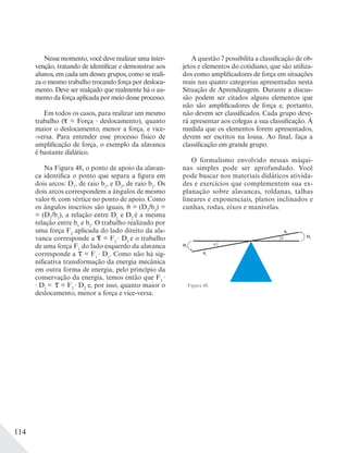 114
Nesse momento, você deve realizar uma inter-
venção, tratando de identificar e demonstrar aos
alunos, em cada um desses grupos, como se reali-
za o mesmo trabalho trocando força por desloca-
mento. Deve ser realçado que realmente há o au-
mento da força aplicada por meio desse processo.
Em todos os casos, para realizar um mesmo
trabalho ( = Força deslocamento), quanto
maior o deslocamento, menor a força, e vice-
-versa. Para entender esse processo físico de
amplificação de força, o exemplo da alavanca
é bastante didático.
Na Figura 48, o ponto de apoio da alavan-
ca identifica o ponto que separa a figura em
dois arcos: D1
, de raio b1
, e D2
, de raio b2
. Os
dois arcos correspondem a ângulos de mesmo
valor , com vértice no ponto de apoio. Como
os ângulos inscritos são iguais, = (D2
/b2
) =
= (D1
/b1
), a relação entre D1
e D2
é a mesma
relação entre b1
e b2
. O trabalho realizado por
uma força F2
aplicada do lado direito da ala-
vanca corresponde a = F2
D2
e o trabalho
de uma força F1
do lado esquerdo da alavanca
corresponde a τ = F1
D1
. Como não há sig-
nificativa transformação da energia mecânica
em outra forma de energia, pelo princípio da
conservação da energia, temos então que F1
D1
= τ = F2
D2
e, por isso, quanto maior o
deslocamento, menor a força e vice-versa.
A questão 7 possibilita a classificação de ob-
jetos e elementos do cotidiano, que são utiliza-
dos como amplificadores de força em situações
reais nas quatro categorias apresentadas nesta
Situação de Aprendizagem. Durante a discus-
são podem ser citados alguns elementos que
não são amplificadores de força e, portanto,
não devem ser classificados. Cada grupo deve-
rá apresentar aos colegas a sua classificação. À
medida que os elementos forem apresentados,
devem ser escritos na lousa. Ao final, faça a
classificação em grande grupo.
O formalismo envolvido nessas máqui-
nas simples pode ser aprofundado. Você
pode buscar nos materiais didáticos ativida-
des e exercícios que complementem sua ex-
planação sobre alavancas, roldanas, talhas
lineares e exponenciais, planos inclinados e
cunhas, rodas, eixos e manivelas.
Figura 48.
D1
D2
b1
b2
θ
θ
 