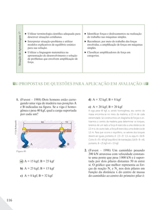 116
SituaçãodeAprendizagem17
Utilizar terminologia científica adequada para
descrever situações cotidianas.
Interpretar situação-problema e utilizar
modelos explicativos de equilíbrio estático
para sua solução.
Utilizar a linguagem matemática na
apresentação do desenvolvimento e solução
de problemas que envolvem amplificação de
força.
Identificar forças e deslocamentos na realização
do trabalho nas máquinas simples.
Reconhecer, por meio do trabalho das forças
envolvidas, a amplificação de forças em máquinas
simples.
Classificar amplificadores de força em
categorias.
PROPOSTAS DE QUESTÕES PARA APLICAÇÃO EM AVALIAÇÃO
1. (Fuvest – 1988) Dois homens estão carre-
gando uma viga de madeira nas posições A
e B indicadas na figura. Se a viga é homo-
gênea e pesa 40 kgf, qual a carga suportada
por cada um?
Figura 49.
©LieKobayashi
a) A = 15 kgf; B = 25 kgf
b) A = 25 kgf; B = 15 kgf
c) A = 8 kgf; B = 32 kgf
d) A = 32 kgf; B = 8 kgf
e) A = 20 kgf; B = 20 kgf
A viga pesa 40 kgf, e, sendo homogênea, seu centro de
massa encontra-se no meio da madeira, a 2,5 m de cada
extremidade. Se construirmos um diagrama de forças e uti-
lizarmos o centro da madeira para determinar os torques,
teremos de um lado a força A exercida a uma distância de
2,5 m e, do outro lado, a força B exercida a uma distância de
1,5 m. Para que ocorra o equilíbrio, os valores dos torques
devem ser iguais, portanto, A 2,5 = B 1,5, ou seja, A = 0,6 B.
Como A + B = 40 kgf (equilíbrio de translação), 0,6 B + B = 40,
portanto, B = 25 kgf e A = 15 kgf.
2. (Fuvest – 1998) Um caminhão pesando
200 kN atravessa com velocidade constan-
te uma ponte que pesa 1000 kN e é supor-
tada por dois pilares distantes 50 m entre
si. O gráfico que melhor representa as for-
ças de reação N1
e N2
nos dois pilares em
função da distância x do centro de massa
do caminhão ao centro do primeiro pilar é:
A B
 
