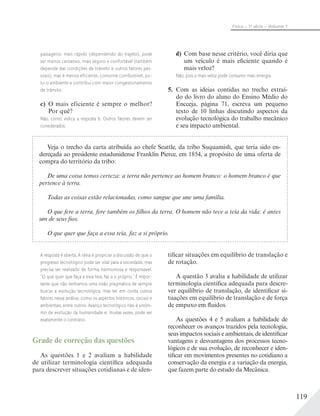 119
Física – 1a
série – Volume 1
passageiro: mais rápido (dependendo do trajeto), pode
ser menos cansativo, mais seguro e confortável (também
depende das condições de trânsito e outros fatores pes-
soais), mas é menos eficiente, consome combustível, po-
lui o ambiente e contribui com maior congestionamento
de trânsito.
c) O mais eficiente é sempre o melhor?
Por quê?
Não, como indica a resposta b. Outros fatores devem ser
considerados.
d) Com base nesse critério, você diria que
um veículo é mais eficiente quando é
mais veloz?
Não, pois o mais veloz pode consumir mais energia.
5. Com as ideias contidas no trecho extraí-
do do livro do aluno do Ensino Médio do
Encceja, página 71, escreva um pequeno
texto de 10 linhas discutindo aspectos da
evolução tecnológica do trabalho mecânico
e seu impacto ambiental.
Veja o trecho da carta atribuída ao chefe Seattle, da tribo Suquamish, que teria sido en-
dereçada ao presidente estadunidense Franklin Pierce, em 1854, a propósito de uma oferta de
compra do território da tribo:
De uma coisa temos certeza: a terra não pertence ao homem branco: o homem branco é que
pertence à terra.
Todas as coisas estão relacionadas, como sangue que une uma família.
O que fere a terra, fere também os filhos da terra. O homem não tece a teia da vida: é antes
um de seus fios.
O que quer que faça a essa teia, faz a si próprio.
A resposta é aberta. A ideia é propiciar a discussão de que o
progresso tecnológico pode ser vital para a sociedade, mas
precisa ser realizado de forma harmoniosa e responsável.
“O que quer que faça a essa teia, faz a si próprio.” É impor-
tante que não tenhamos uma visão pragmática de sempre
buscar a evolução tecnológica, mas ter em conta outros
fatores nessa análise, como os aspectos históricos, sociais e
ambientais, entre outros. Avanço tecnológico não é sinôni-
mo de evolução da humanidade e, muitas vezes, pode ser
exatamente o contrário.
Grade de correção das questões
As questões 1 e 2 avaliam a habilidade
de utilizar terminologia científica adequada
para descrever situações cotidianas e de iden-
tificar situações em equilíbrio de translação e
de rotação.
A questão 3 avalia a habilidade de utilizar
terminologia científica adequada para descre-
ver equilíbrio de translação, de identificar si-
tuações em equilíbrio de translação e de força
de empuxo em fluidos.
As questões 4 e 5 avaliam a habilidade de
reconhecer os avanços trazidos pela tecnologia,
seus impactos sociais e ambientais, de identificar
vantagens e desvantagens dos processos tecno-
lógicos e de sua evolução, de reconhecer e iden-
tificar em movimentos presentes no cotidiano a
conservação da energia e a variação da energia,
que fazem parte do estudo da Mecânica.
 