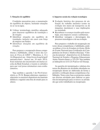 121
Física – 1a
série – Volume 1
3. Situações de equilíbrio
Condições necessárias para a manutenção
do equilíbrio de objetos, incluindo situações
no ar ou na água.
Utilizar terminologia científica adequada
para descrever equilíbrios de translação e
de rotação.
Identificar situações em equilíbrio de
translação, inclusive em casos com força
de empuxo em fluidos.
Identificar situações em equilíbrio de
rotação.
Para preparar a recuperação dessas compe-
tências e habilidades, utilize o texto das Lei-
turas de Física do GREF − Mecânica, n. 12 e
14 (Disponível em: <http://www.if.usp.br/gref/
mecanica.htm>. Acesso em: 24 maio 2013).
Esses materiais são encontrados em muitas es-
colas da Rede Estadual, e trazem os subsídios
para que você possa sistematizar esses conhe-
cimentos.
Veja também a apostila 3 do Pró-Univer-
sitário, p. 29-34. Busque selecionar, organizar e
relacionar os exercícios disponíveis em materiais
didáticos e organize uma lista de estudo para os
alunos.
4. Impactos sociais da evolução tecnológica
Evolução histórica dos processos de uti-
lização do trabalho mecânico (como na
evolução dos meios de transportes ou de
máquinas mecânicas) e suas implicações
na sociedade.
Reconhecer os avanços trazidos pela tecno-
logia, seus impactos sociais e ambientais.
Identificar vantagens e desvantagens dos
processos tecnológicos e de sua evolução.
Para preparar o trabalho de recuperação em
torno dessas competências e habilidades, pode-
-se utilizar o Livro do Estudante do Ensino Médio
do Exame Nacional para Certificação de Com-
petências de Jovens e Adultos (Encceja), “Ciên-
cias da natureza”, disponível no site do Instituto
Nacional de Estudos e Pesquisas Educacionais
Anísio Teixeira (Inep), p. 222-229. Veja também
as indicações no Livro do Professor do Encceja.
As questões de interpretação e releitura dos
textos dos Roteiros de atividades abordados na
recuperação devem ser elaboradas de forma a
permitir a verificação dessas competências e ha-
bilidades. Tome como base as propostas usadas
nas diversas atividades para elaborar as ques-
tões de interpretação para os textos e as ativida-
des que serão trabalhados na recuperação.
 