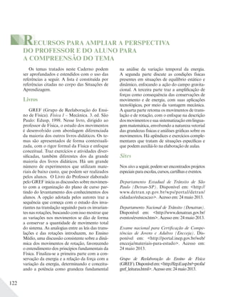 122
Os temas tratados neste Caderno podem
ser aprofundados e estendidos com o uso das
referências a seguir. A lista é constituída por
referências citadas no corpo das Situações de
Aprendizagem.
Livros
GREF (Grupo de Reelaboração do Ensi-
no de Física). Física 1 – Mecânica. 3. ed. São
Paulo: Edusp, 1998. Nesse livro, dirigido ao
professor de Física, o estudo dos movimentos
é desenvolvido com abordagem diferenciada
da maioria dos outros livros didáticos. Os te-
mas são apresentados de forma contextuali-
zada, com o rigor formal da Física e enfoque
conceitual. Traz exercícios e atividades diver-
sificadas, também diferentes dos da grande
maioria dos livros didáticos. Há um grande
número de experimentos que utilizam mate-
riais de baixo custo, que podem ser realizados
pelos alunos. O Livro do Professor elaborado
pelo GREF inicia as discussões sobre movimen-
to com a organização do plano de curso par-
tindo do levantamento dos conhecimentos dos
alunos. A opção adotada pelos autores traz a
sequência que começa com o estudo dos inva-
riantes na translação seguindo para os invarian-
tes nas rotações, buscando com isso mostrar que
as variações nos movimentos se dão de forma
a conservar a quantidade de movimento total
do sistema. As analogias entre as leis das trans-
lações e das rotações introduzem, no Ensino
Médio, uma discussão consistente sobre a dinâ-
mica dos movimentos de rotação, favorecendo
o entendimento dos princípios fundamentais da
Física. Finaliza-se a primeira parte com a con-
servação da energia e a relação da força com a
variação da energia, determinando e conceitu-
ando a potência como grandeza fundamental
na análise da variação temporal da energia.
A segunda parte discute as condições físicas
presentes em situações de equilíbrio estático e
dinâmico, enfocando a ação do campo gravita-
cional. A terceira parte traz a amplificação de
forças como consequência das conservações de
movimento e de energia, com suas aplicações
tecnológicas, por meio da vantagem mecânica.
A quarta parte retoma os movimentos de trans-
lação e de rotação, com o enfoque na descrição
dos movimentos e sua sistematização em lingua-
gem matemática, envolvendo a natureza vetorial
das grandezas físicas e análises gráficas sobre os
movimentos. Há apêndices e exercícios comple-
mentares que tratam de situações específicas e
que podem auxiliá-lo na elaboração de aulas.
Sites
Nos sites a seguir, podem ser encontrados projetos
especiais para escolas, cursos, cartilhas e eventos.
Departamento Estadual de Trânsito de São
Paulo (Detran-SP). Disponível em: <http://
www.detran.sp.gov.br/wps/portal/detran/
cidadao/educacao>. Acesso em: 24 maio 2013.
Departamento Nacional de Trânsito (Denatran).
Disponível em: <http://www.denatran.gov.br/
eventos/eventos.htm>. Acesso em: 24 maio 2013.
Exame nacional para Certificação de Compe-
tências de Jovens e Adultos (Encceja). Dis-
ponível em: <http://portal.inep.gov.br/web/
encceja/materiais-para-estudo>. Acesso em:
24 maio 2013.
Grupo de Reelaboração do Ensino de Física
(GREF).Disponívelem:<http://fep.if.usp.br/~profis/
gref_leituras.html>.Acessoem:24maio2013.
RECURSOS PARA AMPLIAR A PERSPECTIVA
DO PROFESSOR E DO ALUNO PARA
A COMPREENSÃO DO TEMA
 