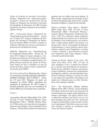 123
Física – 1a
série – Volume 1
Núcleo de Pesquisa em Inovações Curriculares
(Nupic). Disponível em: <http://www.nupic.
fe.usp.br/>. Acesso em: 24 maio 2013. Site do
Núcleo de Pesquisa em Inovação Curricular
da Faculdade de Educação da USP. Contém
sequências de ensino, propostas de atividades,
objetos virtuais.
PEC – Construindo Sempre. Disponível em:
<http://paje.fe.usp.br/estrutura/pec/>. Acesso
em: 24 maio 2013. Espaço originário do Pro-
grama de Formação Continuada de Profes-
sores do Ensino Médio de Física. Contém os
cadernos utilizados nos cursos, com leituras e
propostas de atividades de ensino.
PROFIS. Disponivel em: <http://fep.if.usp.
br/~profis/gref_leituras.html>. Acesso em: 24
maio 2013. Espaço de apoio, pesquisa e coo-
peração de professores de Física para promo-
ver projetos e atividades complementares. En-
globa diversos materiais de ensino de Física,
como banco de teses e trabalhos na área de
ensino de Física, eventos e todo o material de-
senvolvido pelo GREF.
Pró-UniversitárioFísica.Disponívelem:<http://
www.cienciamao.if.usp.br/tudo/index.php?midia=
pru&filter=disciplina &by=f%EDsica>. Acesso
em: 24 maio 2013. Programa de apoio aos
estudantes do Ensino Médio, ministrado por
estudantes de licenciatura da USP. Contém o
material produzido para uso com estudantes do
Ensino Médio, em sua maioria textos e questões.
Filmes
Armageddon. Direção: Michael Bay. EUA, 1998.
150 min. 14 anos. Touchstone Pictures / Jerry
Bruckheimer Films / Valhalla Motion Pictu-
res. O filme inicia com uma chuva de pequenos
meteoros que atingem a Terra (incluindo Nova
Iorque), e a Nasa então localiza um asteroide gi-
gantesco que vai colidir com nosso planeta. O
filme retrata a preparação de um grupo de per-
furadores de petróleo para tentar evitar a colisão
buscando modificar a trajetória do asteroide.
Impacto profundo (Deep impact). Direção:
Mimi Leder. EUA, 1998. 120 min. 12 anos.
Dreamworks SKG / Paramount Pictures /
zanuck / Brown Productions. Paramount Pic-
tures / UIP. Um astônomo mirim acidental-
mente descobre um cometa com 11 mil metros
de diâmetro. Esse cometa passa a ser monito-
rado e algum tempo depois está prestes a se
chocar com a Terra. Uma equipe formada por
estadunidenses e russos planeja colocar deto-
nadores nucleares para fragmentar o cometa
e salvar o planeta, o que funciona em parte,
mas fragmentos dele ainda atingem a Terra,
causando grande destruição.
Inimigo do Estado (Enemy of the state). Di-
reção: Tony Scott. EUA, 1998. 131 min. 14
anos. Suspense. Com a evolução da tecnolo-
gia, o Estado tem instrumentos de monitora-
mento de seus cidadãos. Câmeras, microfones,
escutas telefônicas, sistemas de computadores
interligados, satélites e até aparentemente ino-
fensivos telefones celulares e cartões de crédi-
to são alguns dos aparelhos tecnológicos que
podem ser utilizados para se obter informa-
ções sobre qualquer cidadão.
K-19 – The Widowmaker. Direção: Kathryn
Bigelow. EUA, 2002. 138 min. 12 anos. Suspense.
Este filme mostra boa parte dos processos de
transformações de energia sendo aplicados no
mundo tecnológico. Em plena Guerra Fria,
o submarino nuclear russo K-19, em sua via-
gem inaugural em junho de 1961, ruma para
as águas estadunidenses numa missão rotinei-
ra de espionagem. Descobre-se que seu reator
está vazando e precisa ser consertado para
evitar um desastre nuclear.
 