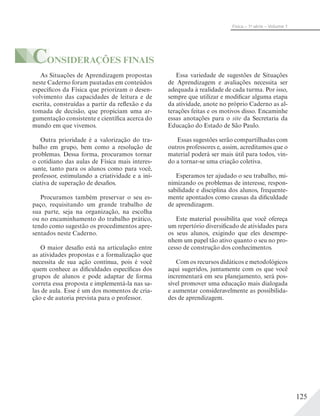 125
Física – 1a
série – Volume 1
CONSIDERAÇÕES FINAIS
Essa variedade de sugestões de Situações
de Aprendizagem e avaliações necessita ser
adequada à realidade de cada turma. Por isso,
sempre que utilizar e modificar alguma etapa
da atividade, anote no próprio Caderno as al-
terações feitas e os motivos disso. Encaminhe
essas anotações para o site da Secretaria da
Educação do Estado de São Paulo.
Essas sugestões serão compartilhadas com
outros professores e, assim, acreditamos que o
material poderá ser mais útil para todos, vin-
do a tornar-se uma criação coletiva.
Esperamos ter ajudado o seu trabalho, mi-
nimizando os problemas de interesse, respon-
sabilidade e disciplina dos alunos, frequente-
mente apontados como causas da dificuldade
de aprendizagem.
Este material possibilita que você ofereça
um repertório diversificado de atividades para
os seus alunos, exigindo que eles desempe-
nhem um papel tão ativo quanto o seu no pro-
cesso de construção dos conhecimentos.
Com os recursos didáticos e metodológicos
aqui sugeridos, juntamente com os que você
incrementará em seu planejamento, será pos-
sível promover uma educação mais dialogada
e aumentar consideravelmente as possibilida-
des de aprendizagem.
As Situações de Aprendizagem propostas
neste Caderno foram pautadas em conteúdos
específicos da Física que priorizam o desen-
volvimento das capacidades de leitura e de
escrita, construídas a partir da reflexão e da
tomada de decisão, que propiciam uma ar-
gumentação consistente e científica acerca do
mundo em que vivemos.
Outra prioridade é a valorização do tra-
balho em grupo, bem como a resolução de
problemas. Dessa forma, procuramos tornar
o cotidiano das aulas de Física mais interes-
sante, tanto para os alunos como para você,
professor, estimulando a criatividade e a ini-
ciativa de superação de desafios.
Procuramos também preservar o seu es-
paço, requisitando um grande trabalho de
sua parte, seja na organização, na escolha
ou no encaminhamento do trabalho prático,
tendo como sugestão os procedimentos apre-
sentados neste Caderno.
O maior desafio está na articulação entre
as atividades propostas e a formalização que
necessita de sua ação contínua, pois é você
quem conhece as dificuldades específicas dos
grupos de alunos e pode adaptar de forma
correta essa proposta e implementá-la nas sa-
las de aula. Esse é um dos momentos de cria-
ção e de autoria prevista para o professor.
 