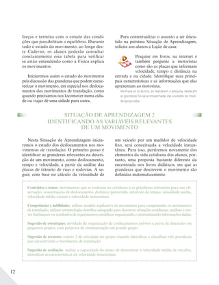 12
Conteúdos e temas: movimentos que se realizam no cotidiano e as grandezas relevantes para sua ob-
servação; conceituação de deslocamento, distância percorrida, intervalo de tempo, velocidade média,
velocidade média escalar e velocidade instantânea.
Competências e habilidades: utilizar modelo explicativo de movimento para compreender os movimentos
de translação; utilizar terminologia científica adequada para descrever situações cotidianas; analisar e pre-
ver fenômenos ou resultados de experimentos científicos organizando e sistematizando informações dadas.
Sugestão de estratégias: atividade de organização de conhecimentos prévios a partir de discussão em
pequenos grupos, com proposta de sistematização em grande grupo.
Sugestão de recursos: roteiro 2 de atividade em grupo visando identificar e classificar três grandezas
que caracterizam o movimento de translação.
Sugestão de avaliação: avaliar a capacidade do aluno de determinar a velocidade média de veículos,
identificar as características da velocidade instantânea.
forças e termina com o estudo das condi-
ções que possibilitam o equilíbrio. Durante
todo o estudo do movimento, ao longo des-
te Caderno, os alunos poderão consultar
constantemente essa tabela para verificar
se estão entendendo como a Física explica
os movimentos.
Iniciaremos assim o estudo do movimento
pela discussão das grandezas que podem carac-
terizar o movimento, em especial nos desloca-
mentos dos movimentos de translação, como
quando precisamos nos locomover numa cida-
de ou viajar de uma cidade para outra.
Para contextualizar o assunto a ser discu-
tido na próxima Situação de Aprendizagem,
solicite aos alunos a Lição de casa:
Pesquise em livros, na internet e
também pergunte a motoristas
como são as placas que informam
velocidade, tempo e distância na
estrada e na cidade. Identifique suas princi-
pais características e as informações que elas
apresentam ao motorista.
Verifique se os alunos, ao realizarem a pesquisa, destacam
as grandezas físicas acompanhadas das unidades de medi-
da apropriadas.
SITUAÇÃO DE APRENDIZAGEM 2
IDENTIFICANDO AS VARIÁVEIS RELEVANTES
DE UM MOVIMENTO
Nesta Situação de Aprendizagem inicia-
remos o estudo dos deslocamentos nos mo-
vimentos de translação. O primeiro passo é
identificar as grandezas relevantes na descri-
ção de um movimento, como deslocamento,
tempo e velocidade, a partir da análise das
placas de trânsito de ruas e rodovias. A se-
guir, com base no cálculo da velocidade de
um veículo por um medidor de velocidade
fixo, será conceituada a velocidade instan-
tânea. Para isso, partiremos novamente dos
elementos da vida cotidiana dos alunos, por-
tanto, uma proposta bastante diferente da
encontrada nos livros didáticos, em que as
grandezas que descrevem o movimento são
definidas matematicamente.
 