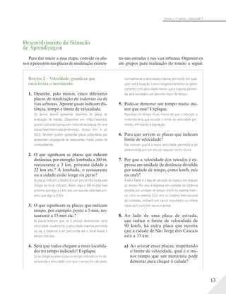 13
Física – 1a
série – Volume 1
Desenvolvimento da Situação
de Aprendizagem
Para dar início a essa etapa, convide os alu-
nosapensaremnasplacasdesinalizaçãoexisten-
Roteiro 2 – Velocidade: grandeza que
caracteriza o movimento
1. Desenhe, pelo menos, cinco diferentes
placas de sinalização de rodovias ou de
vias urbanas. Aponte quais indicam dis-
tância, tempo e limite de velocidade.
Os alunos devem apresentar desenhos de placas de
sinalização de trânsito. (Disponível em: <http://www.dnit.
gov.br/rodovias/operacoes-rodoviarias/placas-de-sina
lizacao?searchterm=placas+de+sinal>. Acesso em: 4 jul.
2013). Também podem apresentar placas publicitárias que
apresentam propaganda de restaurantes, hotéis, postos de
combustível etc.
2. O que significam as placas que indicam
distâncias, por exemplo: lombada a 300 m,
restaurante a 3 km, próxima cidade a
22 km etc.? A lombada, o restaurante
ou a cidade estão longe ou perto?
As placas indicam a distância a ser percorrida na via para
chegar ao local indicado. Assim, algo a 300 m está mais
próximo que algo a 3 km, que, por sua vez, está mais pró-
ximo que algo a 22 km.
3. O que significam as placas que indicam
tempo, por exemplo: posto a 5 min, res-
taurante a 15 min etc.?
As placas indicam que, se o veículo desenvolver certa
velocidade, usualmente a velocidade máxima permitida
na via, a distância a ser percorrida até o local levará o
tempo indicado.
4. Será que todos chegam a essas localida-
des no tempo indicado? Explique.
Só se chegará a esses locais no tempo indicado se for de-
senvolvida a velocidade com que o tempo foi calculado,
normalmente a velocidade máxima permitida. Em qual-
quer outra situação, como congestionamento ou deslo-
camento com velocidade menor que a máxima permiti-
da, será necessário um período maior de tempo.
5. Pode-se demorar um tempo muito me-
nor que esse? Explique.
Para levar um tempo muito menor do que o indicado, o
motorista teria que exceder o limite de velocidade per-
mitido, infringindo a legislação.
6. Para que servem as placas que indicam
limite de velocidade?
Elas indicam qual é a maior velocidade permitida a ser
desenvolvida por um veículo naquele trecho da via.
7. Por que a velocidade dos veículos é ex-
pressa em unidade de distância dividida
por unidade de tempo, como km/h, m/s
ou cm/s?
A velocidade é a taxa de variação do espaço em relação
ao tempo. Por isso, é expressa em unidade de distância
dividida por unidade de tempo: km/h no sistema métri-
co, cm/s no sistema CGS, m/s no Sistema Internacional
de Unidades, milhas/h em carros importados ou milhas
náuticas/h (nós) em navios e aviões.
8. Ao lado de uma placa de estrada,
que indica o limite de velocidade de
90 km/h, há outra placa que mostra
que a cidade de São Jorge dos Cascais
está a 33 km.
a) Ao avistar essas placas, respeitando
o limite de velocidade, qual é o me-
nor tempo que um motorista pode
demorar para chegar à cidade?
tes nas estradas e nas vias urbanas. Organize-os
em grupos para realização do roteiro a seguir.
 