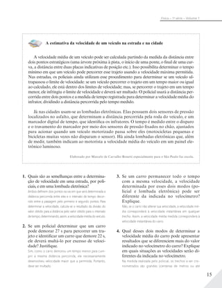 15
Física – 1a
série – Volume 1
A estimativa da velocidade de um veículo na estrada e na cidade
A velocidade média de um veículo pode ser calculada partindo da medida da distância entre
dois pontos estratégicos (uma árvore próxima à pista, o início de uma ponte, o final de uma cur-
va, a distância entre duas placas indicativas de posição etc.). Isso possibilita determinar o tempo
mínimo em que um veículo pode percorrer esse trajeto usando a velocidade máxima permitida.
Nas estradas, os policiais ainda utilizam esse procedimento para determinar se um veículo ul-
trapassou o limite de velocidade: se um veículo percorrer o trajeto em um tempo maior ou igual
ao calculado, ele está dentro dos limites de velocidade; mas, se percorrer o trajeto em um tempo
menor, ele infringiu o limite de velocidade e deverá ser multado. O policial usará a distância per-
corrida entre dois pontos e a medida de tempo registrada para determinar a velocidade média do
infrator, dividindo a distância percorrida pelo tempo medido.
Já nas cidades usam-se as lombadas eletrônicas. Elas possuem dois sensores de pressão
localizados no asfalto, que determinam a distância percorrida pela roda do veículo, e um
marcador digital de tempo, que identifica os infratores. O tempo é medido entre o disparo
e o travamento do marcador por meio dos sensores de pressão fixados no chão, ajustados
para acionar quando um veículo motorizado passa sobre eles (motocicletas pequenas e
bicicletas muitas vezes não disparam o sensor). Há ainda lombadas eletrônicas que, além
de medir, também indicam ao motorista a velocidade média do veículo em um painel ele-
trônico luminoso.
Elaborado por Marcelo de Carvalho Bonetti especialmente para o São Paulo faz escola.
1. Quais são as semelhanças entre a determina-
ção de velocidade em uma estrada, por poli-
ciais, e em uma lombada eletrônica?
Ambos deﬁnem dois pontos na via em que será determinada a
distância percorrida entre eles e o intervalo de tempo decor-
rido entre a passagem pelo primeiro e segundo pontos. Para
determinar a velocidade, calcula-se o resultado da divisão do
valor obtido para a distância pelo valor obtido para o intervalo
de tempo, determinando, assim, a velocidade média do veículo.
2. Se um policial determinar que um carro
pode demorar 27 s para percorrer um tra-
jeto e identificar um carro que demore 22 s,
ele deverá multá-lo por excesso de veloci-
dade? Justifique.
Sim, como o carro demorou um tempo menor para cum-
prir a mesma distância percorrida, ele necessariamente
desenvolveu velocidade maior que a permitida. Portanto,
deve ser multado.
3. Se um carro permanecer todo o tempo
com a mesma velocidade, a velocidade
determinada por esses dois modos (po-
licial e lombada eletrônica) pode ser
diferente da indicada no velocímetro?
Explique.
Não, se o carro não alterar sua velocidade, a velocidade mé-
dia corresponderá à velocidade instantânea em qualquer
trecho. Assim, a velocidade média medida corresponderá à
velocidade instantânea do carro.
4. Qual desses dois modos de determinar a
velocidade média do carro pode apresentar
resultados que se diferenciem mais do valor
indicado no velocímetro do carro? Explique
em quais situações as velocidades serão di-
ferentes da indicada no velocímetro.
Na medida realizada pelo policial, os trechos a ser cro-
nometrados são grandes (centenas de metros ou até
 