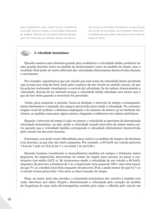 16
alguns quilômetros); assim, podem ocorrer variações da
velocidade durante o trajeto, e a velocidade média pode
ser bastante diferente da velocidade desenvolvida pelo
carro. Se o motorista, por exemplo, realizar uma diminui-
ção brusca da velocidade motivada por um aviso de que
há controle de velocidade, sua velocidade média diferi-
rá bastante das velocidades indicadas no velocímetro ao
longo do trecho.
A velocidade instantânea
Quando usamos uma distância grande para estabelecer a velocidade média, podemos ter
uma grande precisão tanto na medida do deslocamento como na medida de tempo, mas o
resultado final pode ser muito diferente das velocidades efetivamente desenvolvidas durante
o movimento.
Por exemplo: suponhamos que um veículo que está acima da velocidade-limite permitida
seja avisado por sinal de farol, dado pelo condutor de um veículo no sentido oposto, de que
há policiais realizando visualmente o controle de velocidade. Se ele reduzir drasticamente a
velocidade, deixará de ser multado porque a velocidade média calculada será menor que a
que de fato tinha quando o motorista foi prevenido.
Assim, para aumentar a precisão, busca-se diminuir o intervalo de tempo e consequente-
mente diminuímos o tamanho dos espaços percorridos para medir a velocidade. Na cronome-
tragem visual do policial, a distância empregada é de centenas de metros; já na lombada ele-
trônica, as medidas caem para alguns metros, chegando a milímetros em radares eletrônicos.
Quando o intervalo de tempo é cada vez menor, a velocidade se aproxima da denominada
velocidade instantânea, ou seja, medir a velocidade usando intervalos de tempo muito cur-
tos garante que a velocidade medida corresponda à velocidade efetivamente desenvolvida
pelo veículo em um certo instante.
Entretanto, isso pode trazer dificuldades para realizar as medidas de tempo e de distância
com precisão, já que elas são muito pequenas. Por exemplo, a 60 km/h um veículo percorre
1 km em 1 min ou 16,6 m em 1 s, ou ainda 1 m em 0,06 s.
Quando fazemos visualmente (e manualmente) medidas em tempos e distâncias muito
pequenos, há imprecisões decorrentes do tempo de reação para acionar ou parar o cro-
nômetro (em média 0,025 s). Se tentássemos medir a velocidade de um veículo a 60 km/h,
enquanto ele percorre a distância de 1 m, a imprecisão seria quase de 100%, mas seria menor
do que 5% se a medida fosse feita enquanto ele percorre 20 m, e ainda menor do que 0,1% se
o veículo tivesse percorrido 1 km entre as duas tomadas de tempo.
Hoje, na maior parte das estradas, a velocidade instantânea dos veículos é medida com
radar eletrônico por efeito Doppler, determinando a velocidade pela variação da medida
da frequência de uma onda eletromagnética emitida pelo radar e refletida pelo veículo em
 