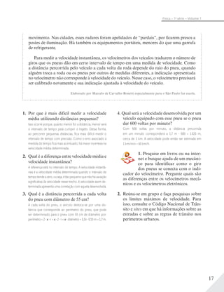 17
Física – 1a
série – Volume 1
movimento. Nas cidades, esses radares foram apelidados de “pardais”, por ficarem presos a
postes de iluminação. Há também os equipamentos portáteis, menores do que uma garrafa
de refrigerante.
Para medir a velocidade instantânea, os velocímetros dos veículos traduzem o número de
giros que os pneus dão em certo intervalo de tempo em uma medida de velocidade. Como
a distância percorrida pelo veículo a cada volta da roda depende do raio do pneu, quando
alguém troca a roda ou os pneus por outros de medidas diferentes, a indicação apresentada
no velocímetro não corresponde à velocidade do veículo. Nesse caso, o velocímetro precisará
ser calibrado novamente e sua indicação ajustada à velocidade do veículo.
Elaborado por Marcelo de Carvalho Bonetti especialmente para o São Paulo faz escola.
1. Por que é mais difícil medir a velocidade
média utilizando distâncias pequenas?
Isso ocorre porque, quanto menor for a distância, menor será
o intervalo de tempo para cumprir o trajeto. Dessa forma,
ao percorrer pequenas distâncias, ﬁca mais difícil medir o
intervalo de tempo com precisão. Como o erro associado à
medida do tempo ﬁca mais acentuado, há maior incerteza na
velocidade média determinada.
2. Qual é a diferença entre velocidade média e
velocidade instantânea?
A diferença está no intervalo de tempo. A velocidade instantâ-
nea é a velocidade média determinada quando o intervalo de
tempotendeazero,ouseja,étãopequenoquenãohávariação
signiﬁcativa da velocidade nesse trecho. A velocidade assim de-
terminada apresenta uma correlação com aquela desenvolvida.
3. Qual é a distância percorrida a cada volta
do pneu com diâmetro de 55 cm?
A cada volta do pneu, o veículo desloca-se por uma dis-
tância que corresponde ao perímetro do pneu, que pode
ser determinado para o pneu com 55 cm de diâmetro por:
perímetro = 2 r = 2 r = diâmetro = 3,14 0,55 m = 1,7 m.
4. Qual será a velocidade desenvolvida por um
veículo equipado com esse pneu se o pneu
der 600 voltas por minuto?
Com 600 voltas por minuto, a distância percorrida
em um minuto corresponderá a 1,7 m 600 = 1020 m,
cerca de 1 km. A velocidade pode então ser estimada em
1 km/min = 60 km/h.
1. Pesquise em livros ou na inter-
net e busque ajuda de um mecâni-
co para identificar como o giro
dos pneus se conecta com o indi-
cador do velocímetro. Pergunte quais são
as diferenças entre os velocímetros mecâ-
nicos e os velocímetros eletrônicos.
2. Reúna-se em grupo e faça pesquisas sobre
os limites máximos de velocidade. Para
isso, consulte o Código Nacional de Trân-
sito e sites em que há informações sobre as
estradas e sobre as regras de trânsito nos
perímetros urbanos.
 