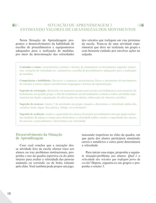 18
marcando trajetórias no chão da quadra, em
que parte dos alunos participará simulando
carros e semáforos e outra parte determinará
a velocidade.
Para iniciar essa etapa, proponha a seguin-
te situação-problema aos alunos: Qual é a
velocidade dos veículos que trafegam perto da
escola? Depois, organize-os em grupos e pro-
ponha o roteiro 3.
Desenvolvimento da Situação
de Aprendizagem
Caso você conclua que a execução des-
sa atividade fora da escola oferece risco aos
alunos ou traz problemas institucionais, pro-
ponha o uso da quadra esportiva ou do pátio
interno para avaliar a velocidade das pessoas
andando ou correndo ou de bolas rolando
pelo chão. Você também pode propor um jogo,
Nesta Situação de Aprendizagem pro-
pomos o desenvolvimento da habilidade de
escolha de procedimentos e equipamentos
adequados para a realização de medidas,
por meio da determinação das velocidades
dos veículos que trafegam em vias próximas
da escola. Trata-se de uma atividade expe-
rimental que deve ser realizada em grupo e
com bastante cuidado por envolver ações na
calçada.
SITUAÇÃO DE APRENDIZAGEM 3
ESTIMANDO VALORES DE GRANDEZAS DOS MOVIMENTOS
Conteúdos e temas: características comuns e formas de sistematizar os movimentos segundo trajetó-
rias, variações de velocidade etc.; estimativas e escolha de procedimentos adequados para a realização
de medidas.
Competências e habilidades: descrever e comparar características físicas e parâmetros de movimentos
de veículos e outros objetos em diferentes linguagens e formas de representação.
Sugestão de estratégias: discussões em pequenos grupos para propor procedimentos com proposta de
fechamento em grande grupo, a fim de estabelecer um procedimento comum a todos; atividade expe-
rimental em dupla; organização de informação em tabelas; elaboração de relatório científico.
Sugestão de recursos: roteiro 3 de atividades em grupo visando a determinar a velocidade média dos
veículos; trena, régua, fita métrica; relógio ou cronômetro.
Sugestão de avaliação: avaliar a capacidade dos alunos de propor procedimentos em que sejam realiza-
das medidas de espaço e tempo para determinar a velocidade média; avaliar a capacidade dos alunos
de executar o procedimento e determinar essa velocidade.
 