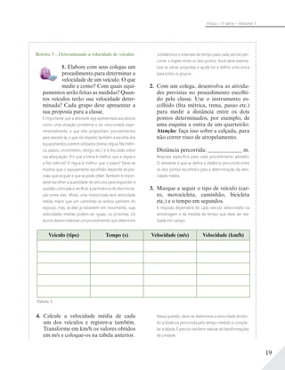 19
Física – 1a
série – Volume 1
Roteiro 3 – Determinando a velocidade de veículos
1. Elabore com seus colegas um
procedimento para determinar a
velocidade de um veículo. O que
medir e como? Com quais equi-
pamentos serão feitas as medidas? Quan-
tos veículos terão sua velocidade deter-
minada? Cada grupo deve apresentar a
sua proposta para a classe.
É importante que a atividade seja apresentada aos alunos
como uma situação-problema a ser solucionada expe-
rimentalmente, e que eles proponham procedimentos
para resolvê-la, o que diz respeito também à escolha dos
equipamentos a serem utilizados (trena, régua, ﬁta métri-
ca, passos, cronômetro, relógio etc.) e à discussão sobre
sua adequação. Por que a trena é melhor que a régua e
a ﬁta métrica? A régua é melhor que o passo? Deve-se
mostrar que o equipamento escolhido depende da pre-
cisão que se quer e que se pode obter. Também é impor-
tante escolher a quantidade de veículos para responder à
questão colocada e veriﬁcar a pertinência de discrimina-
ção entre eles. Aﬁnal, uma motocicleta terá velocidade
média maior que um caminhão se ambos partirem do
repouso, mas, se eles já estiverem em movimento, suas
velocidades médias podem ser iguais, ou próximas. Os
alunos devem elaborar um procedimento que determine
a distância e o intervalo de tempo para cada veículo per-
correr o trajeto entre os dois pontos. Você deve sistema-
tizar as várias propostas e ajudá-los a deﬁnir uma única
para todos os grupos.
2. Com um colega, desenvolva as ativida-
des previstas no procedimento escolhi-
do pela classe. Use o instrumento es-
colhido (fita métrica, trena, passo etc.)
para medir a distância entre os dois
pontos determinados, por exemplo, de
uma esquina a outra de um quarteirão.
Atenção: faça isso sobre a calçada, para
não correr risco de atropelamento.
Distância percorrida: m.
Resposta especíﬁca para cada procedimento adotado.
O relevante é que se deﬁna a distância percorrida entre
os dois pontos escolhidos para a determinação da velo-
cidade média.
3. Marque a seguir o tipo de veículo (car-
ro, motocicleta, caminhão, bicicleta
etc.) e o tempo em segundos.
A resposta dependerá de cada veículo selecionado na
amostragem e da medida de tempo que deve ser rea-
lizada em campo.
Veículo (tipo) Tempo (s) Velocidade (m/s) Velocidade (km/h)
4. Calcule a velocidade média de cada
um dos veículos e registre-a também.
Transforme em km/h os valores obtidos
em m/s e coloque-os na tabela anterior.
Nessa questão, deve-se determinar a velocidade dividin-
do a distância percorrida pelo tempo medido e comple-
tar a tabela. É preciso também realizar as transformações
de unidade.
Tabela 3.
 
