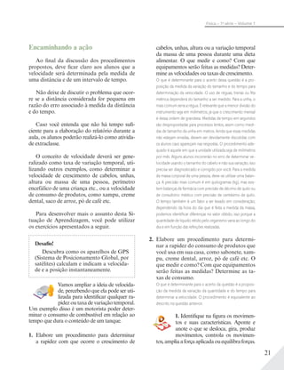 21
Física – 1a
série – Volume 1
cabelos, unhas, altura ou a variação temporal
da massa de uma pessoa durante uma dieta
alimentar. O que medir e como? Com que
equipamentos serão feitas as medidas? Deter-
mine as velocidades ou taxas de crescimento.
O que é determinante para o acerto dessa questão é a pro-
posição da medida da variação do tamanho e do tempo para
determinação da velocidade. O uso de réguas, trenas ou ﬁta
métrica dependerá do tamanho a ser medido. Para a unha, o
mais comum seria a régua. É relevante que a menor divisão do
instrumento seja em milímetros, já que o crescimento mensal
é dessa ordem de grandeza. Medidas de tempo em segundos
são despropositadas para processos lentos, assim como medi-
das de tamanho da unha em metros. Ainda que essas medidas
não estejam erradas, devem ser devidamente discutidas com
os alunos caso apareçam nas respostas. O procedimento ade-
quado é aquele em que a unidade utilizada seja de milímetros
por mês. Alguns alunos incorrerão no erro de determinar ve-
locidade usando o tamanho do cabelo e não sua variação, isso
precisa ser diagnosticado e corrigido por você. Para a medida
da massa corporal de uma pessoa, deve-se utilizar uma balan-
ça. A precisão mais comum é em quilogramas (kg), mas exis-
tem balanças de farmácia com precisão de décimo de quilo ou
de consultório médico com precisão de centésimo de quilo.
O tempo também é um fator a ser levado em consideração;
dependendo da hora do dia que é feita a medida da massa,
podemos identiﬁcar diferenças no valor obtido, isso porque a
quantidade de líquido retido pelo organismo varia ao longo do
dia e em função das refeições realizadas.
2. Elabore um procedimento para determi-
nar a rapidez do consumo de produtos que
você usa em sua casa, como sabonete, xam-
pu, creme dental, arroz, pó de café etc. O
que medir e como? Com que equipamentos
serão feitas as medidas? Determine as ta-
xas de consumo.
O que é determinante para o acerto da questão é a proposi-
ção da medida da variação da quantidade e do tempo para
determinar a velocidade. O procedimento é equivalente ao
descrito na questão anterior.
1. Identifique na figura os movimen-
tos e suas características. Aponte e
anote o que se desloca, gira, produz
movimentos, controla os movimen-
tos,ampliaaforçaaplicadaouequilibraforças.
Encaminhando a ação
Ao final da discussão dos procedimentos
propostos, deve ficar claro aos alunos que a
velocidade será determinada pela medida de
uma distância e de um intervalo de tempo.
Não deixe de discutir o problema que ocor-
re se a distância considerada for pequena em
razão do erro associado à medida da distância
e do tempo.
Caso você entenda que não há tempo sufi-
ciente para a elaboração do relatório durante a
aula, os alunos poderão realizá-lo como ativida-
de extraclasse.
O conceito de velocidade deverá ser gene-
ralizado como taxa de variação temporal, uti-
lizando outros exemplos, como determinar a
velocidade de crescimento de cabelos, unhas,
altura ou massa de uma pessoa, perímetro
encefálico de uma criança etc., ou a velocidade
de consumo de produtos, como xampu, creme
dental, saco de arroz, pó de café etc.
Para desenvolver mais o assunto desta Si-
tuação de Aprendizagem, você pode utilizar
os exercícios apresentados a seguir.
Desafio!
Descubra como os aparelhos de GPS
(Sistema de Posicionamento Global, por
satélites) calculam e indicam a velocida-
de e a posição instantaneamente.
Vamos ampliar a ideia de velocida-
de, percebendo que ela pode ser uti-
lizada para identificar qualquer ra-
pidez ou taxa de variação temporal.
Um exemplo disso é um motorista poder deter-
minar o consumo de combustível em relação ao
tempo que dura o conteúdo de um tanque.
1. Elabore um procedimento para determinar
a rapidez com que ocorre o crescimento de
 