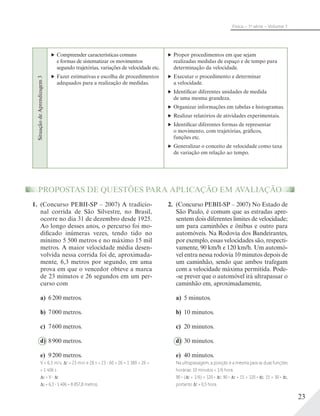 23
Física – 1a
série – Volume 1
PROPOSTAS DE QUESTÕES PARA APLICAÇÃO EM AVALIAÇÃO
1. (Concurso PEBII-SP – 2007) A tradicio-
nal corrida de São Silvestre, no Brasil,
ocorre no dia 31 de dezembro desde 1925.
Ao longo desses anos, o percurso foi mo-
dificado inúmeras vezes, tendo tido no
mínimo 5 500 metros e no máximo 15 mil
metros. A maior velocidade média desen-
volvida nessa corrida foi de, aproximada-
mente, 6,3 metros por segundo, em uma
prova em que o vencedor obteve a marca
de 23 minutos e 26 segundos em um per-
curso com
a) 6200 metros.
b) 7000 metros.
c) 7600 metros.
d) 8900 metros.
e) 9200 metros.
V = 6,3 m/s; t = 23 min e 26 s = 23 60 + 26 = 1 380 + 26 =
= 1 406 s
s = V t
s = 6,3 1 406 = 8 857,8 metros.
2. (Concurso PEBII-SP – 2007) No Estado de
São Paulo, é comum que as estradas apre-
sentem dois diferentes limites de velocidade;
um para caminhões e ônibus e outro para
automóveis. Na Rodovia dos Bandeirantes,
por exemplo, essas velocidades são, respecti-
vamente, 90 km/h e 120 km/h. Um automó-
vel entra nessa rodovia 10 minutos depois de
um caminhão, sendo que ambos trafegam
com a velocidade máxima permitida. Pode-
-se prever que o automóvel irá ultrapassar o
caminhão em, aproximadamente,
a) 5 minutos.
b) 10 minutos.
c) 20 minutos.
d) 30 minutos.
e) 40 minutos.
Na ultrapassagem, a posição é a mesma para as duas funções
horárias: 10 minutos = 1/6 hora
90 . ( t + 1/6) = 120 . t; 90 . t + 15 = 120 . t; 15 = 30 . t,
portanto t = 0,5 hora.
SituaçãodeAprendizagem3
Compreender características comuns
e formas de sistematizar os movimentos
segundo trajetórias, variações de velocidade etc.
Fazer estimativas e escolha de procedimentos
adequados para a realização de medidas.
Propor procedimentos em que sejam
realizadas medidas de espaço e de tempo para
determinação da velocidade.
Executar o procedimento e determinar
a velocidade.
Identificar diferentes unidades de medida
de uma mesma grandeza.
Organizar informações em tabelas e histogramas.
Realizar relatórios de atividades experimentais.
Identificar diferentes formas de representar
o movimento, com trajetórias, gráficos,
funções etc.
Generalizar o conceito de velocidade como taxa
de variação em relação ao tempo.
 