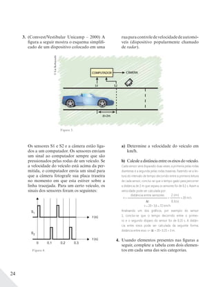24
3. (Comvest/Vestibular Unicamp – 2000) A
figura a seguir mostra o esquema simplifi-
cado de um dispositivo colocado em uma
©LieKobayashi
Figura 3.
Os sensores S1 e S2 e a câmera estão liga-
dos a um computador. Os sensores enviam
um sinal ao computador sempre que são
pressionados pelas rodas de um veículo. Se
a velocidade do veículo está acima da per-
mitida, o computador envia um sinal para
que a câmera fotografe sua placa traseira
no momento em que esta estiver sobre a
linha tracejada. Para um certo veículo, os
sinais dos sensores foram os seguintes:
S1
S2
t (s)
t (s)
0 0,1 0,2 0,3
a) Determine a velocidade do veículo em
km/h.
b) Calculeadistânciaentreoseixosdoveículo.
Cada sensor será disparado duas vezes; a primeira pelas rodas
dianteiras e a segunda pelas rodas traseiras. Fazendo-se a lei-
tura do intervalo de tempo decorrido entre a primeira leitura
de cada sensor, conclui-se que o tempo gasto para percorrer
a distância de 2 m que separa os sensores foi de 0,1 s. Assim a
velocidade pode ser calculada por:
v =
distância entre sensores
t
=
2 (m)
0,1(s)
= 20 m/s
v = 20 . 3,6 = 72 km/h
Analisando um dos gráﬁcos, por exemplo do sensor
1, conclui-se que o tempo decorrido entre o primei-
ro e o segundo disparo do sensor foi de 0,15 s. A distân-
cia entre eixos pode ser calculada da seguinte forma:
distância entre eixo: v . t = 20 . 0,15 = 3 m.
4. Usando elementos presentes nas figuras a
seguir, complete a tabela com dois elemen-
tos em cada uma das seis categorias.
ruaparacontroledevelocidadedeautomó-
veis (dispositivo popularmente chamado
de radar).
Figura 4.
 