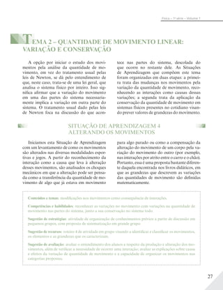 27
Física – 1a
série – Volume 1
TEMA 2 – QUANTIDADE DE MOVIMENTO LINEAR:
VARIAÇÃO E CONSERVAÇÃO
A opção por iniciar o estudo dos movi-
mentos pela análise da quantidade de mo-
vimento, em vez do tratamento usual pelas
leis de Newton, se dá pelo entendimento de
que, neste caso, trata-se de uma lei geral, que
analisa o sistema físico por inteiro. Isso sig-
nifica afirmar que a variação do movimento
em uma das partes do sistema necessaria-
mente implica a variação em outra parte do
sistema. O tratamento usual dado pelas leis
de Newton foca na discussão do que acon-
SITUAÇÃO DE APRENDIZAGEM 4
ALTERANDO OS MOVIMENTOS
Iniciamos esta Situação de Aprendizagem
com um levantamento de como os movimentos
são alterados nas diversas modalidades espor-
tivas e jogos. A partir do reconhecimento da
interação como a causa que leva à alteração
desses movimentos, são analisados os choques
mecânicos em que a alteração pode ser pensa-
da como a transferência da quantidade de mo-
vimento de algo que já estava em movimento
para algo parado ou como a compensação da
alteração do movimento de um corpo pela va-
riação do movimento do outro (por exemplo,
nas interações por atrito entre o carro e o chão).
Portanto, essa é uma proposta bastante diferen-
te daquela encontrada nos livros didáticos, em
que as grandezas que descrevem as variações
das quantidades de movimento são definidas
matematicamente.
tece nas partes do sistema, descolada do
que ocorre no restante dele. As Situações
de Aprendizagem que compõem este tema
foram organizadas em duas etapas: a primei-
ra trata das mudanças nos movimentos pela
variação da quantidade de movimento, reco-
nhecendo as interações como causas dessas
variações; a segunda trata da aplicação da
conservação da quantidade de movimento em
sistemas físicos presentes no cotidiano visan-
do prever valores de grandezas do movimento.
Conteúdos e temas: modificações nos movimentos como consequência de interações.
Competências e habilidades: reconhecer as variações no movimento com variações na quantidade de
movimento nas partes do sistema, junto a sua conservação no sistema todo.
Sugestão de estratégias: atividade de organização de conhecimentos prévios a partir de discussão em
pequenos grupos, com proposta de sistematização em grande grupo.
Sugestão de recursos: roteiro 4 de atividade em grupo visando a identificar e classificar os movimentos,
os elementos e as grandezas que os caracterizam.
Sugestão de avaliação: avaliar o entendimento dos alunos a respeito da produção e alteração dos mo-
vimentos, além de verificar a necessidade de ocorrer uma interação; avaliar as explicações sobre causa
e efeitos da variação de quantidade de movimento e a capacidade de organizar os movimentos nas
categorias propostas.
 