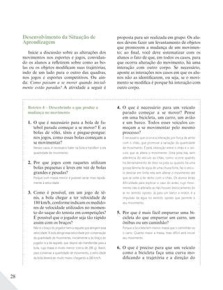 28
Roteiro 4 – Descobrindo o que produz a
mudança no movimento
1. O que é necessário para a bola de fu-
tebol parada começar a se mover? E as
bolas de vôlei, tênis e pingue-pongue:
nos jogos, como essas bolas começam a
se movimentar?
Nesses casos, é necessário bater na bola e transferir a ela
quantidade de movimento.
2. Por que jogos com raquetes utilizam
bolas pequenas e leves em vez de bolas
grandes e pesadas?
Porque com massa menor é possível variar mais rapida-
mente a velocidade.
3. Como é possível, em um jogo de tê-
nis, a bola chegar a ter velocidade de
180 km/h, conforme indicam os medido-
res de velocidade utilizados no momen-
to do saque do tenista em competições?
É possível que o jogador seja tão rápido
assim com os braços?
Não é o braço do jogador nem a raquete que atingem essa
velocidade. A bola atinge essa velocidade por conservação
da quantidade de movimento, inicialmente a do braço do
jogador e a da raquete, que depois são transferidas para a
bola, cuja massa é muito menor (cerca de 200 g). Assim,
para conservar a quantidade de movimento, a velocidade
da bola deverá ser muito maior, chegando a 180 km/h.
4. O que é necessário para um veículo
parado começar a se mover? Pense
em uma bicicleta, um carro, um avião
e um barco. Todos esses veículos co-
meçam a se movimentar pelo mesmo
processo?
É necessário que ocorra a interação por força de atrito
com o chão, que promove a variação da quantidade
de movimento. É pela interação entre o chão e o veí-
culo que se altera o movimento. Uma pista lisa, sem
aderência do veículo ao chão, como ocorre quando
há derramamento de óleo na pista ou quando há uma
grossa lâmina de água de uma chuva forte, faz o veícu-
lo deslizar em linha reta sem alterar o movimento até
que se volte a ter atrito com o chão. Os alunos terão
dificuldade para explicar o caso do avião, cujo movi-
mento não é alterado se não houver deslocamento do
ar no sentido oposto. Já para um barco a motor, é a
impulsão da água no sentido oposto que permite o
seu movimento.
5. Por que é mais fácil empurrar uma bi-
cicleta do que empurrar um carro, um
ônibus ou um caminhão?
Porque a bicicleta tem menor massa que o caminhão ou
o carro. Quanto maior a massa, mais difícil será iniciar
seu movimento.
6. O que é preciso para que um veículo
como a bicicleta faça uma curva mo-
dificando a trajetória e a direção do
Desenvolvimento da Situação de
Aprendizagem
Inicie a discussão sobre as alterações dos
movimentos nos esportes e jogos, convidan-
do os alunos a refletirem sobre como as bo-
las ou os objetos modificam suas trajetórias,
indo de um lado para o outro das quadras,
nos jogos e esportes competitivos. Ou ain-
da: Como passam a se mover quando inicial-
mente estão paradas? A atividade a seguir é
proposta para ser realizada em grupo. Os alu-
nos devem fazer um levantamento de objetos
que promovem a mudança de um movimen-
to; ao final, você deve sistematizar com os
alunos o fato de que, em todos os casos, para
que ocorra alteração do movimento, há uma
interação com outro corpo. Se necessário,
aponte as interações nos casos em que os alu-
nos não as identificarem, ou seja, se o movi-
mento se modifica é porque há interação com
outro corpo.
 