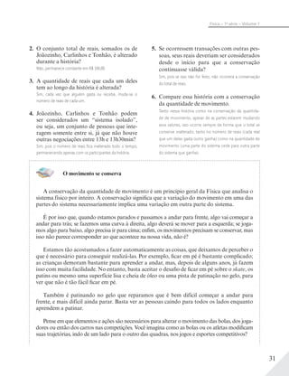 31
Física – 1a
série – Volume 1
2. O conjunto total de reais, somados os de
Joãozinho, Carlinhos e Tonhão, é alterado
durante a história?
Não, permanece constante em R$ 100,00.
3. A quantidade de reais que cada um deles
tem ao longo da história é alterada?
Sim, cada vez que alguém gasta ou recebe, muda-se o
número de reais de cada um.
4. Joãozinho, Carlinhos e Tonhão podem
ser considerados um “sistema isolado”,
ou seja, um conjunto de pessoas que inte-
ragem somente entre si, já que não houve
outras negociações entre 13h e 13h30min?
Sim, pois o número de reais ﬁca inalterado todo o tempo,
permanecendo apenas com os participantes da história.
5. Se ocorressem transações com outras pes-
soas, seus reais deveriam ser considerados
desde o início para que a conservação
continuasse válida?
Sim, pois se isso não for feito, não ocorrerá a conservação
do total de reais.
6. Compare essa história com a conservação
da quantidade de movimento.
Tanto nessa história como na conservação da quantida-
de de movimento, apesar de as partes estarem mudando
seus valores, isso ocorre sempre de forma que o total se
conserve inalterado, tanto no número de reais (cada real
que um deles gasta outro ganha) como na quantidade de
movimento (uma parte do sistema cede para outra parte
do sistema que ganha).
O movimento se conserva
A conservação da quantidade de movimento é um princípio geral da Física que analisa o
sistema físico por inteiro. A conservação significa que a variação do movimento em uma das
partes do sistema necessariamente implica uma variação em outra parte do sistema.
É por isso que, quando estamos parados e passamos a andar para frente, algo vai começar a
andar para trás; se fazemos uma curva à direita, algo deverá se mover para a esquerda; se joga-
mos algo para baixo, algo precisa ir para cima; enfim, os movimentos precisam se conservar, mas
isso não parece corresponder ao que acontece na nossa vida, não é?
Estamos tão acostumados a fazer automaticamente as coisas, que deixamos de perceber o
que é necessário para conseguir realizá-las. Por exemplo, ficar em pé é bastante complicado;
as crianças demoram bastante para aprender a andar, mas, depois de alguns anos, já fazem
isso com muita facilidade. No entanto, basta aceitar o desafio de ficar em pé sobre o skate, os
patins ou mesmo uma superfície lisa e cheia de óleo ou uma pista de patinação no gelo, para
ver que não é tão fácil ficar em pé.
Também é patinando no gelo que reparamos que é bem difícil começar a andar para
frente, e mais difícil ainda parar. Basta ver as pessoas caindo para todos os lados enquanto
aprendem a patinar.
Pense em que elementos e ações são necessários para alterar o movimento das bolas, dos joga-
dores ou então dos carros nas competições. Você imagina como as bolas ou os atletas modificam
suas trajetórias, indo de um lado para o outro das quadras, nos jogos e esportes competitivos?
 