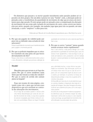 32
Desafio!
Descubra para que servem os air bags dos
carros. Por que os carros modernos usam
freios que não travam as rodas dos veículos?
Por que os carros de corrida não cantam
pneus na largada?
Faça um resumo de uma página, con-
tando como são e para que servem esses
dispositivos que nos auxiliam no contro-
le das alterações dos movimentos.
Os air bags são acionados quando o veículo sofre
uma intensa desaceleração por conta de uma coli-
são. No momento da colisão, o corpo dos ocupantes
do veículo é projetado para frente e entra em con-
tato com as almofadas infláveis (air bags). À medida
que a almofada murcha, o corpo diminui sua quan-
tidade de movimento. Essa diminuição ocorre em
um tempo muito maior do que no caso de um im-
pacto com um componente rígido do veículo (com
o volante, por exemplo). O aumento no tempo de
desaceleração protege o corpo dos ocupantes de fe-
rimentos mais graves.
Os freios ABS, por meio de um circuito eletrônico que
os controla, impedem o travamento das rodas em si-
tuações de frenagem. Para obter frenagens eficientes,
é preciso que a aderência do pneu com o solo seja a
maior possível.
Os carros de corrida possuem modernos equipamen-
tos eletrônicos que, ao controlar a tração nas rodas,
maximizam o atrito entre os pneus e o solo. Quando
o pneu escorrega, sua quantidade de movimento não
sofre alteração e sua velocidade não aumenta.
Os elementos que passam a se mover quando inicialmente estão parados podem ser se-
parados em dois grupos. Em um deles é preciso ter uma “batida”; nela, a alteração pode ser
pensada como a transferência da quantidade de movimento de algo que já estava em movi-
mento para algo parado. O outro grupo pode ser pensado como a compensação da alteração
do movimento de um corpo pela variação do movimento do outro, como ocorre nas intera-
ções por atrito, quando, por exemplo, um nadador joga água para trás ou quando, em uma
arrancada, o carro “empurra” o chão para trás.
Elaborado por Marcelo de Carvalho Bonetti especialmente para o São Paulo faz escola.
1. Por que um jogador de voleibol pode cair
para trás ao defender uma cortada do time
adversário?
Porque a quantidade de movimento que é transferida da bola
para o jogador o movimenta para trás.
2. Por que os policiais impedem que os veícu-
los transitem em uma pista em que houve
derramamento de óleo?
Porque o óleo diminui o coeﬁciente de atrito entre o pneu e
o solo, diﬁcultando a interação que promove a alteração da
quantidade de movimento do carro, essencial para frear ou
fazer curvas.
3. Por que os carros “cantam” pneus quando
tentam arrancar muito rapidamente?
Para o carro arrancar, a roda precisa interagir com o solo
para transmitir a quantidade de movimento para o carro. Ao
arrancar muito rapidamente, a roda escorrega no solo, gi-
rando sem deslocar o carro, produzindo o som de “cantada
de pneu”; o veículo permanece no mesmo lugar até a roda
aderir ao solo.
 