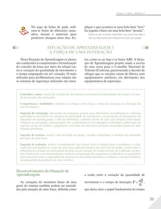 33
Física – 1a
série – Volume 1
No jogo de bolas de gude, utili-
zam-se bolas de diferentes tama-
nhos, massas e materiais para
promover choques entre elas. Ex-
plique o que acontece se uma bola bem “leve”
for jogada e bater em uma bola bem “pesada”.
Espera-se que os alunos respondam que a bola leve bate e
retorna, deslocando bem lentamente a bola mais pesada.
SITUAÇÃO DE APRENDIZAGEM 5
A FORÇA DE UMA INTERAÇÃO
Nesta Situação de Aprendizagem os alunos
são conduzidos à compreensão e formalização
do conceito de força por meio da relação en-
tre a variação da quantidade de movimento e
o tempo empregado em tal variação. O meio
utilizado para problematizar essa relação são
os sistemas de segurança utilizados em veícu-
los, como os air bags e os freios ABS. A Situa-
ção de Aprendizagem propõe ainda a escrita
de uma carta para o Conselho Nacional de
Trânsito (Contran), questionando a decisão de
obrigar que os veículos saiam de fábrica com
equipamentos antifurto, em detrimento dos
equipamentos de segurança.
Conteúdos e temas: causas da variação de movimentos associadas às intensidades das forças e ao tem-
po de duração das interações.
Competências e habilidades: identificar a relação entre força e tempo de interação na alteração de
um movimento.
Sugestão de estratégias: discussões em pequenos grupos para determinar procedimentos e cálculos
matemáticos envolvidos na variação da quantidade de movimento, com proposta de fechamento da
discussão em grande grupo, a fim de estabelecer e debater forma de ação que propicie intervenção
solidária na sociedade; sistematização dos conhecimentos em linguagem matemática; elaboração de
registro escrito de análise e julgamento com base nas diferentes posições assumidas diante de uma
situação-problema.
Sugestão de recursos: roteiro 5 de atividade em grupo, visando a identificar a variação do momento
por ação de uma força.
Sugestão de avaliação: avaliar o entendimento dos alunos sobre a relação entre a produção e a alte-
ração dos movimentos e a ação de uma força aplicada durante um intervalo de tempo, assim como a
influência da variação da intensidade da força ou da variação do tempo em que ela é aplicada; no pro-
duto final (carta a ser encaminhada), verificar a articulação dos argumentos utilizados e as conclusões
expressas, bem como a capacidade de sintetizar as discussões presentes no debate e o desenvolvimento
da capacidade de produzir um texto coletivo.
Desenvolvimento da Situação de
Aprendizagem
As variações do momento linear de uma
parte do sistema também podem ser entendi-
das pela atuação de uma força, definida como
a razão entre a variação da quantidade de
movimento e o tempo de interação F =
dQ
dt
,
que deixa claro o papel fundamental do tempo
 