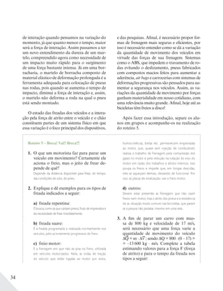 34
de interação quando pensamos na variação do
momento, já que quanto menor o tempo, maior
será a força de interação. Assim passamos a ter
um novo entendimento da dureza de um mar-
telo, compreendido agora como necessidade de
um impacto muito rápido para o surgimento
de uma força bastante intensa. Já em uma bor-
racharia, o martelo de borracha composto de
material elástico de deformação prolongada é a
ferramenta adequada para colocação de pneus
nas rodas, pois quando se aumenta o tempo de
impacto, diminui a força de interação e, assim,
o martelo não deforma a roda na qual o pneu
está sendo montado.
O estudo das freadas dos veículos e a intera-
ção pela força de atrito entre o veículo e o chão
constituem partes de um sistema físico em que
essa variação é o foco principal dos dispositivos,
e das pesquisas. Afinal, é necessário propor for-
mas de frenagem mais seguras e eficientes, por
isso é necessário entender como se dá a variação
da quantidade de movimento dos veículos em
virtude das forças de sua frenagem. Sistemas
como o ABS, que impedem o travamento de ro-
das evitando o deslizamento, pneus fabricados
com compostos macios feitos para aumentar a
aderência, air bags e carrocerias com sistemas de
deformações progressivas são pensados para au-
mentar a segurança nos veículos. Assim, as va-
riações da quantidade de movimento por forças
ganham materialidade em nosso cotidiano, com
uma relevância muito grande. Afinal, hoje até as
bicicletas têm freios a disco!
Após fazer essa introdução, separe os alu-
nos em grupos e acompanhe-os na realização
do roteiro 5.
Roteiro 5 – Breca! Vai!! Breca!!!
1. O que um motorista faz para parar um
veículo em movimento? Certamente ele
aciona o freio, mas o jeito de frear de-
pende de quê?
Depende da distância disponível para frear, do tempo,
das condições do solo, do pneu.
2. Explique e dê exemplos para os tipos de
freada indicados a seguir:
a) freada repentina:
É brusca, como as que cantam pneus, fruto de imprevistos e
da necessidade de frear imediatamente.
b) freada suave:
É a freada programada e realizada normalmente nos
veículos, pelo acionamento progressivo do freio.
c) freio motor:
É a frenagem em que não se pisa no freio, utilizada
em veículos motorizados. Nela, as rodas de tração
do veículo que estão ligadas ao motor por eixos,
homocinéticas, bielas etc. permanecem engrenadas
ao motor, que, quase sem injeção de combustível,
realiza o trabalho de frenagem pela compressão dos
gases no motor e pela redução na rotação do eixo do
motor em razão dos trabalhos e atritos internos. Isso
poupa os freios e impede que, em longas descidas,
eles se aqueçam demais, deixando de funcionar. Por
isso, as placas de sinalização: use o freio motor.
d) outros:
Devem estar presentes as frenagens que não usam
freios nem motor, mas o atrito dos pneus e a resistência
do ar, situação muito comum nas bicicletas, que param
se a pessoa não pedalar, mesmo em uma reta.
3. A fim de parar um carro com mas-
sa de 800 kg e velocidade de 17 m/s,
será necessário que uma força varie a
quantidade de movimento do veículo
Q = m . v ; sendo Q = 800 . (0 – 17) =
= –13 600 kg . m/s. Complete a tabela
estimando valores para a força F (força
de atrito) e para o tempo da freada nos
tipos a seguir:
 