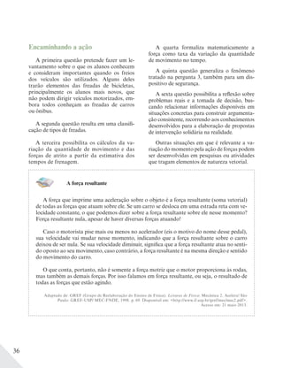 36
Encaminhando a ação
A primeira questão pretende fazer um le-
vantamento sobre o que os alunos conhecem
e consideram importantes quando os freios
dos veículos são utilizados. Alguns deles
trarão elementos das freadas de bicicletas,
principalmente os alunos mais novos, que
não podem dirigir veículos motorizados, em-
bora todos conheçam as freadas de carros
ou ônibus.
A segunda questão resulta em uma classifi-
cação de tipos de freadas.
A terceira possibilita os cálculos da va-
riação da quantidade de movimento e das
forças de atrito a partir da estimativa dos
tempos de frenagem.
A quarta formaliza matematicamente a
força como taxa da variação da quantidade
de movimento no tempo.
A quinta questão generaliza o fenômeno
tratado na pergunta 3, também para um dis-
positivo de segurança.
A sexta questão possibilita a reflexão sobre
problemas reais e a tomada de decisão, bus-
cando relacionar informações disponíveis em
situações concretas para construir argumenta-
ção consistente, recorrendo aos conhecimentos
desenvolvidos para a elaboração de propostas
de intervenção solidária na realidade.
Outras situações em que é relevante a va-
riação do momento pela ação de forças podem
ser desenvolvidas em pesquisas ou atividades
que tragam elementos de natureza vetorial.
A força resultante
A força que imprime uma aceleração sobre o objeto é a força resultante (soma vetorial)
de todas as forças que atuam sobre ele. Se um carro se desloca em uma estrada reta com ve-
locidade constante, o que podemos dizer sobre a força resultante sobre ele nesse momento?
Força resultante nula, apesar de haver diversas forças atuando!
Caso o motorista pise mais ou menos no acelerador (eis o motivo do nome desse pedal),
sua velocidade vai mudar nesse momento, indicando que a força resultante sobre o carro
deixou de ser nula. Se sua velocidade diminuir, significa que a força resultante atua no senti-
do oposto ao seu movimento, caso contrário, a força resultante é na mesma direção e sentido
do movimento do carro.
O que conta, portanto, não é somente a força motriz que o motor proporciona às rodas,
mas também as demais forças. Por isso falamos em força resultante, ou seja, o resultado de
todas as forças que estão agindo.
Adaptado de: GREF (Grupo de Reelaboração do Ensino de Física). Leituras de Física: Mecânica 2. Acelera! São
Paulo: GREF-USP/ MEC-FNDE, 1998. p. 69. Disponível em: <http://www.if.usp.br/gref/mec/mec2.pdf>.
Acesso em: 21 maio 2013.
 
