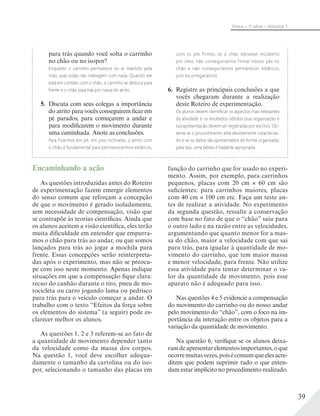 39
Física – 1a
série – Volume 1
Encaminhando a ação
As questões introduzidas antes do Roteiro
de experimentação fazem emergir elementos
do senso comum que reforçam a concepção
de que o movimento é gerado isoladamente,
sem necessidade de compensação, visão que
se contrapõe às teorias científicas. Ainda que
os alunos aceitem a visão científica, eles terão
muita dificuldade em entender que empurra-
mos o chão para trás ao andar, ou que somos
lançados para trás ao jogar a mochila para
frente. Essas concepções serão reinterpreta-
das após o experimento, mas não se preocu-
pe com isso neste momento. Apenas indique
situações em que a compensação fique clara:
recuo do canhão durante o tiro, pneu de mo-
tocicleta ou carro jogando lama ou pedrisco
para trás para o veículo começar a andar. O
trabalho com o texto “Efeitos da força sobre
os elementos do sistema” (a seguir) pode es-
clarecer melhor os alunos.
As questões 1, 2 e 3 referem-se ao fato de
a quantidade de movimento depender tanto
da velocidade como da massa dos corpos.
Na questão 1, você deve escolher adequa-
damente o tamanho da cartolina ou do iso-
por, selecionando o tamanho das placas em
para trás quando você solta o carrinho
no chão ou no isopor?
Enquanto o carrinho permanece no ar mantido pela
mão, suas rodas não interagem com nada. Quando ele
está em contato com o chão, o carrinho se desloca para
frente e o chão para trás por causa do atrito.
5. Discuta com seus colegas a importância
do atrito para vocês conseguirem ficar em
pé parados, para começarem a andar e
para modificarem o movimento durante
uma caminhada. Anote as conclusões.
Para ficarmos em pé, em piso inclinado, o atrito com
o chão é fundamental para permanecermos estáticos,
com os pés firmes; se o chão estivesse recoberto
por óleo, não conseguiríamos firmar nossos pés no
chão e não conseguiríamos permanecer estáticos,
pois escorregaríamos.
6. Registre as principais conclusões a que
vocês chegaram durante a realização
deste Roteiro de experimentação.
Os alunos devem identiﬁcar os aspectos mais relevantes
da atividade e os resultados obtidos (sua organização e
sua apresentação devem ser registradas por escrito). Ob-
serve se o procedimento está devidamente caracteriza-
do e se os dados são apresentados de forma organizada;
para isso, uma tabela é bastante apropriada.
função do carrinho que for usado no experi-
mento. Assim, por exemplo, para carrinhos
pequenos, placas com 20 cm 60 cm são
suficientes; para carrinhos maiores, placas
com 40 cm 100 cm etc. Faça um teste an-
tes de realizar a atividade. No experimento
da segunda questão, ressalte a conservação
com base no fato de que o “chão” saiu para
o outro lado e na razão entre as velocidades,
argumentando que quanto menor for a mas-
sa do chão, maior a velocidade com que sai
para trás, para igualar à quantidade de mo-
vimento do carrinho, que tem maior massa
e menor velocidade, para frente. Não utilize
essa atividade para tentar determinar o va-
lor da quantidade de movimento, pois esse
aparato não é adequado para isso.
Nas questões 4 e 5 evidencie a compensação
do movimento do carrinho ou do nosso andar
pelo movimento do “chão”, com o foco na im-
portância da interação entre os objetos para a
variação da quantidade de movimento.
Na questão 6, verifique se os alunos deixa-
ramdeapresentarelementosimportantes,oque
ocorremuitasvezes,poisécomumqueelesacre-
ditem que podem suprimir tudo o que enten-
dam estar implícito no procedimento realizado.
 