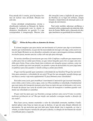 40
Essa atitude não é correta, pois há muitas for-
mas de realizar uma atividade. Discuta isso
com eles.
Como atividade complementar, retome a
classificação realizada na Situação de Apren-
dizagem 4, recuperando com os alunos os
elementos classificados na questão 9 e que
correspondem à compensação. Discuta com
eles situações como a explosão de uma grana-
da (bomba) ou os fogos de artifícios, sempre
focando a importância da interação para a al-
teração do movimento.
Você pode também selecionar problemas e
exercícios sobre compensação em materiais didá-
ticos do Ensino Médio para a discussão de cho-
ques mecânicos ou quantidade de movimento.
Efeitos da força sobre os elementos do sistema
É comum imaginar que para iniciar um movimento só é preciso que algo se movimente,
mesmo que isoladamente, ou que não há necessidade de interagir com algo, como ocorre no
voo do Super-Homem ou nos desenhos animados em que a personagem continua andando
ou resolve parar, mesmo sem ter o chão sob seus pés para interagir.
As teorias científicas já mostraram que essa visão é ingênua e explicam que empurramos
o chão para trás ao andar para frente, ou que somos lançados para trás ao jogar uma mo-
chila para frente. Essas coisas ficam mais evidentes em situações pouco comuns, como no
recuo do canhão que atira um projétil, ou quando o pneu de motocicleta ou carro joga lama
ou pedrisco para trás quando o veículo começa a andar para frente.
O que você faz quando quer aumentar a velocidade de sua bicicleta? O que faz um moto-
rista para aumentar a velocidade de seu carro? O que faz um navegador quando deseja que
seu barco a motor viaje mais rapidamente? E para diminuir essas velocidades?
Em todos esses casos, para modificar o movimento é necessário que ocorram interações,
com o chão, com o vento, com a água, com o ar. Para modificar a velocidade, é fundamental
que esses meios de transporte exerçam certa força no meio em que se deslocam e vice-versa.
O modo de efetuar isso varia de acordo com o meio de transporte e também quando você
muda sua velocidade ao caminhar.
O que você faz para que sua bicicleta consiga realizar uma curva? Como os aviões
realizam acrobacias no ar? De que modo um nadador consegue mudar a direção de
seu nado?
Para fazer curvas, mesmo mantendo o valor da velocidade constante, também é funda-
mental aplicar uma força no meio em que se desloca, só que em uma direção diferente do
movimento. Se um motorista que está indo para frente decide virar à esquerda, ao virar o
volante, as rodas forçam o terreno do solo para a direita, e a direção do movimento do veículo
é modificada para a esquerda.
 