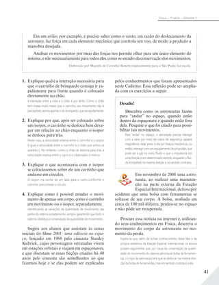 41
Física – 1a
série – Volume 1
Em um avião, por exemplo, é preciso saber como o vento, em razão do deslocamento da
aeronave, faz força em cada elemento mecânico que controla seu voo, de modo a produzir a
manobra desejada.
Analisar os movimentos por meio das forças nos permite olhar para um único elemento do
sistema, e não necessariamente para todos eles, como no estudo da conservação dos movimentos.
Elaborado por Marcelo de Carvalho Bonetti especialmente para o São Paulo faz escola.
1. Explique qual é a interação necessária para
que o carrinho de brinquedo consiga ir ra-
pidamente para frente quando é colocado
diretamente no chão.
A interação entre a roda e o chão é por atrito. Como o chão
tem massa muito maior que o carrinho, seu movimento não é
perceptível,vemosapenasodobrinquedo,quesairapidamente.
2. Explique por que, após ser colocado sobre
um isopor, o carrinho se desloca bem deva-
gar em relação ao chão enquanto o isopor
se desloca para trás.
Neste caso, a velocidade relativa entre o carrinho e o isopor
é igual à velocidade entre o carrinho e o chão que vimos na
questão 1. No entanto, como o chão se desloca para trás, a
velocidade relativa entre o carro e o observador é menor.
3. Explique o que aconteceria com o isopor
se colocássemos sobre ele um carrinho que
andasse em círculos.
O isopor iria oscilar de um lado para o outro conforme o
carrinho percorresse o círculo.
4. Explique como é possível estudar o movi-
mento de apenas um corpo, como o carrinho
em movimento ou o isopor, separadamente.
Identiﬁcando as variações da quantidade de movimento das
partes do sistema isoladamente, sempre garantindo que todo o
sistema obedeça à conservação da quantidade de movimento.
Sugira aos alunos que assistam às cenas
iniciais do filme 2001: uma odisseia no espa-
ço, lançado em 1968 pelo cineasta Stanley
Kubrick, cujas personagens retratadas vivem
em estações orbitais e viajam em espaçonaves,
e que discutam se essas ficções criadas há 40
anos pelo cineasta são semelhantes ao que
fazemos hoje e se elas podem ser explicadas
pelos conhecimentos que foram apresentados
neste Caderno. Essa reflexão pode ser amplia-
da com os exercícios a seguir.
Desafio!
Descubra como os astronautas fazem
para “andar” no espaço, quando estão
dentro da espaçonave e quando estão fora
dela. Pesquise o que foi criado para possi-
bilitar tais movimentos.
Para “andar” no espaço, o astronauta precisa interagir
com a nave por meio de cabos de segurança, sapatos
magnéticos; estar preso a ela por braços mecânicos; ou
então,interagircomumequipamentodepropulsão,que
pode ser a gás ou outro ﬂuido e que o impulsiona em
umadireçãoeemdeterminadosentido,enquantooﬂui-
do é impelido na mesma direção e no sentido contrário.
Em novembro de 2008 uma astro-
nauta, ao realizar uma manuten-
ção na parte externa da Estação
Espacial Internacional, deixou por
acidente que uma bolsa com ferramentas se
soltasse de seu corpo. A bolsa, avaliada em
cerca de 100 mil dólares, perdeu-se no espaço
e não pôde ser recuperada.
Procure essa notícia na internet e, utilizan-
do seus conhecimentos em Física, descreva o
movimento do corpo da astronauta no mo-
mento da perda.
Espera-se que, além de tomar conhecimento desse fato e da
própria existência da Estação Espacial Internacional, os alunos
possam argumentar que, por causa da conservação da quanti-
dade de movimento do sistema astronauta-bolsa de ferramen-
tas, o corpo da astronauta terá que se deslocar na mesma dire-
ção da bolsa de ferramentas, mas em sentido contrário a ela.
 