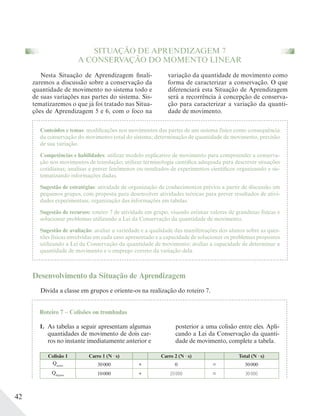 42
SITUAÇÃO DE APRENDIZAGEM 7
A CONSERVAÇÃO DO MOMENTO LINEAR
variação da quantidade de movimento como
forma de caracterizar a conservação. O que
diferenciará esta Situação de Aprendizagem
será a recorrência à concepção de conserva-
ção para caracterizar a variação da quanti-
dade de movimento.
Conteúdos e temas: modificações nos movimentos das partes de um sistema físico como consequência
da conservação do movimento total do sistema; determinação de quantidade de movimento, previsão
de sua variação.
Competências e habilidades: utilizar modelo explicativo de movimento para compreender a conserva-
ção nos movimentos de translação; utilizar terminologia científica adequada para descrever situações
cotidianas; analisar e prever fenômenos ou resultados de experimentos científicos organizando e sis-
tematizando informações dadas.
Sugestão de estratégias: atividade de organização de conhecimentos prévios a partir de discussão em
pequenos grupos, com proposta para desenvolver atividades teóricas para prever resultados de ativi-
dades experimentais; organização das informações em tabelas.
Sugestão de recursos: roteiro 7 de atividade em grupo, visando estimar valores de grandezas físicas e
solucionar problemas utilizando a Lei da Conservação da quantidade de movimento.
Sugestão de avaliação: avaliar a variedade e a qualidade das manifestações dos alunos sobre as ques-
tões físicas envolvidas em cada caso apresentado e a capacidade de solucionar os problemas propostos
utilizando a Lei da Conservação da quantidade de movimento; avaliar a capacidade de determinar a
quantidade de movimento e o emprego correto da variação dela.
Nesta Situação de Aprendizagem finali-
zaremos a discussão sobre a conservação da
quantidade de movimento no sistema todo e
de suas variações nas partes do sistema. Sis-
tematizaremos o que já foi tratado nas Situa-
ções de Aprendizagem 5 e 6, com o foco na
Desenvolvimento da Situação de Aprendizagem
Divida a classe em grupos e oriente-os na realização do roteiro 7.
Roteiro 7 – Colisões ou trombadas
1. As tabelas a seguir apresentam algumas
quantidades de movimento de dois car-
ros no instante imediatamente anterior e
posterior a uma colisão entre eles. Apli-
cando a Lei da Conservação da quanti-
dade de movimento, complete a tabela.
Colisão 1 Carro 1 (N s) Carro 2 (N s) Total (N s)
Qantes 30000 + 0 = 30000
Qdepois 10000 + 20000 = 30000
 