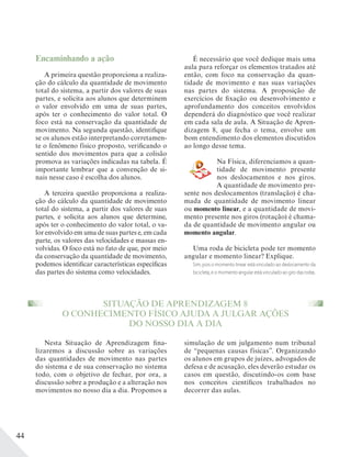 44
Encaminhando a ação
A primeira questão proporciona a realiza-
ção do cálculo da quantidade de movimento
total do sistema, a partir dos valores de suas
partes, e solicita aos alunos que determinem
o valor envolvido em uma de suas partes,
após ter o conhecimento do valor total. O
foco está na conservação da quantidade de
movimento. Na segunda questão, identifique
se os alunos estão interpretando corretamen-
te o fenômeno físico proposto, verificando o
sentido dos movimentos para que a colisão
promova as variações indicadas na tabela. É
importante lembrar que a convenção de si-
nais nesse caso é escolha dos alunos.
A terceira questão proporciona a realiza-
ção do cálculo da quantidade de movimento
total do sistema, a partir dos valores de suas
partes, e solicita aos alunos que determine,
após ter o conhecimento do valor total, o va-
lor envolvido em uma de suas partes e, em cada
parte, os valores das velocidades e massas en-
volvidas. O foco está no fato de que, por meio
da conservação da quantidade de movimento,
podemos identificar características específicas
das partes do sistema como velocidades.
SITUAÇÃO DE APRENDIZAGEM 8
O CONHECIMENTO FÍSICO AJUDA A JULGAR AÇÕES
DO NOSSO DIA A DIA
Nesta Situação de Aprendizagem fina-
lizaremos a discussão sobre as variações
das quantidades de movimento nas partes
do sistema e de sua conservação no sistema
todo, com o objetivo de fechar, por ora, a
discussão sobre a produção e a alteração nos
movimentos no nosso dia a dia. Propomos a
É necessário que você dedique mais uma
aula para reforçar os elementos tratados até
então, com foco na conservação da quan-
tidade de movimento e nas suas variações
nas partes do sistema. A proposição de
exercícios de fixação ou desenvolvimento e
aprofundamento dos conceitos envolvidos
dependerá do diagnóstico que você realizar
em cada sala de aula. A Situação de Apren-
dizagem 8, que fecha o tema, envolve um
bom entendimento dos elementos discutidos
ao longo desse tema.
Na Física, diferenciamos a quan-
tidade de movimento presente
nos deslocamentos e nos giros.
A quantidade de movimento pre-
sente nos deslocamentos (translação) é cha-
mada de quantidade de movimento linear
ou momento linear, e a quantidade de movi-
mento presente nos giros (rotação) é chama-
da de quantidade de movimento angular ou
momento angular.
Uma roda de bicicleta pode ter momento
angular e momento linear? Explique.
Sim, pois o momento linear está vinculado ao deslocamento da
bicicleta,eomomentoangularestávinculadoaogirodasrodas.
simulação de um julgamento num tribunal
de “pequenas causas físicas”. Organizando
os alunos em grupos de juízes, advogados de
defesa e de acusação, eles deverão estudar os
casos em questão, discutindo-os com base
nos conceitos científicos trabalhados no
decorrer das aulas.
 