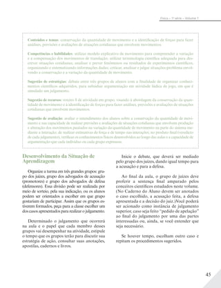 45
Física – 1a
série – Volume 1
Conteúdos e temas: conservação da quantidade de movimento e a identificação de forças para fazer
análises, previsões e avaliações de situações cotidianas que envolvem movimentos.
Competências e habilidades: utilizar modelo explicativo de movimento para compreender a variação
e a compensação dos movimentos de translação; utilizar terminologia científica adequada para des-
crever situações cotidianas; analisar e prever fenômenos ou resultados de experimentos científicos,
organizando e sistematizando informações dadas; criticar, analisar e julgar situações-problema envol-
vendo a conservação e a variação da quantidade de movimento.
Sugestão de estratégias: debate entre três grupos de alunos com a finalidade de organizar conheci-
mentos científicos adquiridos, para subsidiar argumentação em atividade lúdica de jogo, em que é
simulado um julgamento.
Sugestão de recursos: roteiro 8 de atividade em grupo, visando à abordagem da conservação da quan-
tidade de movimento e à identificação de forças para fazer análises, previsões e avaliações de situações
cotidianas que envolvem movimentos.
Sugestão de avaliação: avaliar o entendimento dos alunos sobre a conservação da quantidade de movi-
mento e sua capacidade de realizar previsões e avaliações de situações cotidianas que envolvem produção
e alteração dos movimentos pautados na variação da quantidade de movimento na parte do sistema me-
diante a interação; de realizar estimativas de força e de tempo nas interações; no produto final (veredicto
de cada julgamento), verificar os conhecimentos físicos desenvolvidos ao longo das aulas e a capacidade de
argumentação que cada indivíduo ou cada grupo expressou.
Desenvolvimento da Situação de
Aprendizagem
Organize a turma em três grandes grupos: gru-
po dos juízes, grupo dos advogados de acusação
(promotores) e grupo dos advogados de defesa
(defensores). Essa divisão pode ser realizada por
meio de sorteio, pela sua indicação, ou os alunos
podem ser orientados a escolher em que grupo
gostariam de participar. Assim que os grupos es-
tiverem formados, peça para a classe escolher um
doscasosapresentadospararealizarojulgamento.
Determinado o julgamento que ocorrerá
na aula e o papel que cada membro desses
grupos vai desempenhar na atividade, estipule
o tempo que os grupos terão para discutir sua
estratégia de ação, consultar suas anotações,
apostilas, cadernos e livros.
Inicie o debate, que deverá ser mediado
pelo grupo dos juízes, dando igual tempo para
a acusação e para a defesa.
Ao final da aula, o grupo de juízes deve
proferir a sentença final amparado pelos
conceitos científicos estudados neste volume.
(No Caderno do Aluno devem ser anotados
o caso escolhido, a acusação feita, a defesa
apresentada e a decisão do juiz.)Você poderá
ser acionado como instância de julgamento
superior, caso seja feito “pedido de apelação”
ao final do julgamento por uma das partes
interessadas ou, ainda, se você entender que
seja necessário.
Se houver tempo, escolham outro caso e
repitam os procedimentos sugeridos.
 