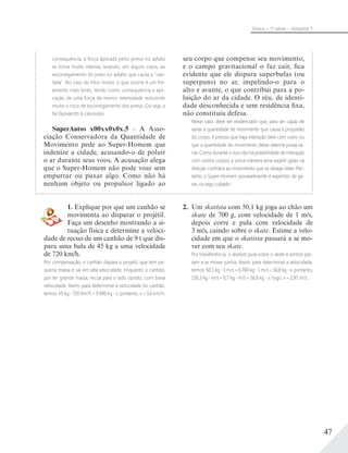 47
Física – 1a
série – Volume 1
consequência, a força aplicada pelos pneus no asfalto
se torna muito intensa, levando, em alguns casos, ao
escorregamento do pneu no asfalto que causa a “can-
tada”. No caso do freio motor, o que ocorre é um fre-
amento mais lento, tendo como consequência a apli-
cação de uma força de menor intensidade reduzindo
muito o risco de escorregamento dos pneus. Ou seja, o
tal Espivarotti é calunioso.
SuperAutos x00xx0x0x.5 – A Asso-
ciação Conservadora da Quantidade de
Movimento pede ao Super-Homem que
indenize a cidade, acusando-o de poluir
o ar durante seus voos. A acusação alega
que o Super-Homem não pode voar sem
empurrar ou puxar algo. Como não há
nenhum objeto ou propulsor ligado ao
seu corpo que compense seu movimento,
e o campo gravitacional o faz cair, fica
evidente que ele dispara superbufas (ou
superpuns) no ar, impelindo-o para o
alto e avante, o que contribui para a po-
luição do ar da cidade. O réu, de identi-
dade desconhecida e sem residência fixa,
não constituiu defesa.
Nesse caso, deve ser evidenciado que, para ser capaz de
variar a quantidade de movimento que causa a propulsão
do corpo, é preciso que haja interação dele com outro ou
que a quantidade de movimento desse sistema possa va-
riar. Como durante o voo não há possibilidade de interação
com outros corpos, a única maneira seria expelir gases na
direção contrária ao movimento que se deseja obter. Por-
tanto, o Super-Homem provavelmente é expelidor de ga-
ses, ou seja, culpado.
1. Explique por que um canhão se
movimenta ao disparar o projétil.
Faça um desenho mostrando a si-
tuação física e determine a veloci-
dade de recuo de um canhão de 9 t que dis-
para uma bala de 45 kg a uma velocidade
de 720 km/h.
Por compensação, o canhão dispara o projétil, que tem pe-
quena massa e sai em alta velocidade, enquanto o canhão,
por ter grande massa, recua para o lado oposto, com baixa
velocidade. Assim, para determinar a velocidade do canhão,
temos: 45 kg 720 km/h = 9 000 kg v; portanto, v = 3,6 km/h.
2. Um skatista com 50,1 kg joga ao chão um
skate de 700 g, com velocidade de 1 m/s,
depois corre e pula com velocidade de
3 m/s, caindo sobre o skate. Estime a velo-
cidade em que o skatista passará a se mo-
ver com seu skate.
Por transferência, o skatista pula sobre o skate e ambos pas-
sam a se mover juntos. Assim, para determinar a velocidade,
temos: 50,1 kg 3 m/s + 0,700 kg 1 m/s = 50,8 kg v; portanto,
150,3 kg m/s + 0,7 kg m/s = 50,8 kg v; logo, v = 2,97 m/s.
 