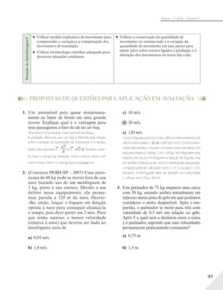 49
Física – 1a
série – Volume 1
SituaçãodeAprendizagem8
Utilizar modelo explicativo de movimento para
compreender a variação e a compensação dos
movimentos de translação.
Utilizar terminologia científica adequada para
descrever situações cotidianas.
Utilizar a conservação da quantidade de
movimento no sistema todo e a variação da
quantidade de movimento em suas partes para
emitir juízo sobre eventos ligados à produção e à
alteração dos movimentos no nosso dia a dia.
1. Um automóvel para quase instantanea-
mente ao bater de frente em uma grande
árvore. Explique qual é a vantagem para
seus passageiros o fato de ele ter air bag.
Terá menor força durante maior período de tempo.
A proteção oferecida pelo air bag é deﬁnida pela relação
entre a variação da quantidade de movimento e o tempo,
dados pela expressão F =
Q
t
ou F = Q/ t. Portanto, quan-
to maior o tempo da interação, menor a força; assim, com
menor força, menor é o perigo para os passageiros.
2. (Concurso PEBII-SP – 2007) Uma astro-
nauta de 60 kg pode se mover fora de sua
nave fazendo uso de um minifoguete de
3 kg, preso à sua cintura. Devido a um
defeito nesse equipamento, ela perma-
nece parada a 120 m da nave. Ocorre-
-lhe, então, lançar o foguete em direção
oposta à nave para conseguir alcançá-la
a tempo, pois deve partir em 2 min. Para
que tenha sucesso, a menor velocidade
(relativa à nave) que deveria ser dada ao
minifoguete seria de
a) 0,05 m/s.
b) 1,0 m/s.
c) 10 m/s.
d) 20 m/s.
e) 120 m/s.
Comoofogueteparteem2min=120seodeslocamentoéde
120 m, a velocidade v = S/ t = 120/120 = 1 m/s. Como a astro-
nauta está parada, o impulso necessário para que parta com
essa velocidade é I = 60 kg . 1 m/s = 60 kg . m/s. Para obter esse
impulso, ela lança o minifoguete na direção do foguete, mas
em sentido contrário a ele; como o minifoguete está parado,
o impulso pode ser calculado como I = m . v, ou seja, v = I/m.
Portanto, o minifoguete deve ser lançado com velocidade
v = 60 kg . m/s / 3 kg = 20 m/s.
3. Um patinador de 75 kg empurra uma caixa
com 50 kg, estando ambos inicialmente em
repouso numa pista de gelo em que podemos
considerar o atrito desprezível. Após o em-
purrão, o patinador se move para trás com
velocidade de 0,3 m/s em relação ao gelo.
Após 5 s, qual será a distância entre a caixa
e o patinador, supondo que suas velocidades
permanecem praticamente constantes?
a) 0,75 m.
b) 1,5 m.
PROPOSTAS DE QUESTÕES PARA APLICAÇÃO EM AVALIAÇÃO
 