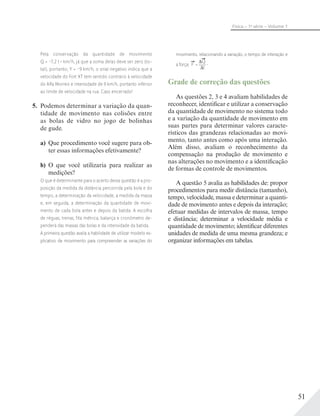51
Física – 1a
série – Volume 1
Pela conservação da quantidade de movimento
Q = –7,2 t . km/h, já que a soma delas deve ser zero (to-
tal), portanto, Y = –9 km/h, o sinal negativo indica que a
velocidade do Fort XT tem sentido contrário à velocidade
do Alfa Morreo e intensidade de 9 km/h, portanto inferior
ao limite de velocidade na rua. Caso encerrado!
5. Podemos determinar a variação da quan-
tidade de movimento nas colisões entre
as bolas de vidro no jogo de bolinhas
de gude.
a) Que procedimento você sugere para ob-
ter essas informações efetivamente?
b) O que você utilizaria para realizar as
medições?
O que é determinante para o acerto dessa questão é a pro-
posição da medida da distância percorrida pela bola e do
tempo, a determinação da velocidade, a medida da massa
e, em seguida, a determinação da quantidade de movi-
mento de cada bola antes e depois da batida. A escolha
de réguas, trenas, fita métrica, balança e cronômetro de-
penderá das massas das bolas e da intensidade da batida.
A primeira questão avalia a habilidade de utilizar modelo ex-
plicativo de movimento para compreender as variações do
movimento, relacionando a variação, o tempo de interação e
a força: F =
Q
t
Grade de correção das questões
As questões 2, 3 e 4 avaliam habilidades de
reconhecer, identificar e utilizar a conservação
da quantidade de movimento no sistema todo
e a variação da quantidade de movimento em
suas partes para determinar valores caracte-
rísticos das grandezas relacionadas ao movi-
mento, tanto antes como após uma interação.
Além disso, avaliam o reconhecimento da
compensação na produção de movimento e
nas alterações no movimento e a identificação
de formas de controle de movimentos.
A questão 5 avalia as habilidades de: propor
procedimentos para medir distância (tamanho),
tempo, velocidade, massa e determinar a quanti-
dade de movimento antes e depois da interação;
efetuar medidas de intervalos de massa, tempo
e distância; determinar a velocidade média e
quantidade de movimento; identificar diferentes
unidades de medida de uma mesma grandeza; e
organizar informações em tabelas.
 