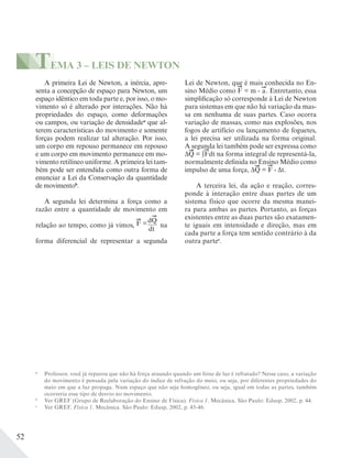 52
a
Professor, você já reparou que não há força atuando quando um feixe de luz é refratado? Nesse caso, a variação
do movimento é pensada pela variação do índice de refração do meio, ou seja, por diferentes propriedades do
meio em que a luz propaga. Num espaço que não seja homogêneo, ou seja, igual em todas as partes, também
ocorreria esse tipo de desvio no movimento.
b
Ver GREF (Grupo de Reelaboração do Ensino de Física). Física 1. Mecânica. São Paulo: Edusp, 2002, p. 44.
c
Ver GREF. Física 1. Mecânica. São Paulo: Edusp, 2002, p. 45-46.
A primeira Lei de Newton, a inércia, apre-
senta a concepção de espaço para Newton, um
espaço idêntico em toda parte e, por isso, o mo-
vimento só é alterado por interações. Não há
propriedades do espaço, como deformações
ou campos, ou variação de densidadea
que al-
terem características do movimento e somente
forças podem realizar tal alteração. Por isso,
um corpo em repouso permanece em repouso
e um corpo em movimento permanece em mo-
vimento retilíneo uniforme. A primeira lei tam-
bém pode ser entendida como outra forma de
enunciar a Lei da Conservação da quantidade
de movimentob
.
A segunda lei determina a força como a
razão entre a quantidade de movimento em
relação ao tempo, como já vimos, na
forma diferencial de representar a segunda
Lei de Newton, que é mais conhecida no En-
sino Médio como F = m . a. Entretanto, essa
simplificação só corresponde à Lei de Newton
para sistemas em que não há variação da mas-
sa em nenhuma de suas partes. Caso ocorra
variação de massas, como nas explosões, nos
fogos de artifício ou lançamento de foguetes,
a lei precisa ser utilizada na forma original.
A segunda lei também pode ser expressa como
ΔQ = ∫Fdt na forma integral de representá-la,
normalmente definida no Ensino Médio como
impulso de uma força, ΔQ = F . Δt.
A terceira lei, da ação e reação, corres-
ponde à interação entre duas partes de um
sistema físico que ocorre da mesma manei-
ra para ambas as partes. Portanto, as forças
existentes entre as duas partes são exatamen-
te iguais em intensidade e direção, mas em
cada parte a força tem sentido contrário à da
outra partec
.
TEMA 3 – LEIS DE NEWTON
F =dQ
dt
 