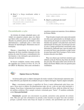55
Física – 1a
série – Volume 1
Encaminhando a ação
Ao término do tempo estipulado para a ati-
vidade nos pequenos grupos, peça aos alunos
que falem sobre os pares de ação e reação iden-
tificados na primeira parte da atividade e como
determinaram a aceleração para o trem nesta
Situação de Aprendizagem. Sistematize essas in-
formações.
Discuta a importância da elaboração dos
diagramas de força (também chamados de dia-
gramas de corpo livre) para o entendimento dos
movimentos e das interações que promovem a
alteração do movimento.
Se houver condições, mostre outras ativida-
des sugeridas nas Leituras de Física 18, 19 e 20
do GREF de Mecânica, bem como atividades e
exercícios comuns em materiais e livros didáticos
do Ensino Médio.
Opardeaçãoereaçãocomopesoestáausente
nos dois casos apresentados na atividade, pois se
trata da força de atração no centro da Terra. Para
elucidar essa questão você pode fazer uma breve
apresentação da força peso, de interação da mas-
sa com o campo gravitacional, mostrando como
determiná-la, indicando que o par de reação está
no centro da Terra e que, portanto, se algo é atraí-
do para baixo pela Terra é porque a Terra é atraí-
da para cima por esse objeto.
Peça aos alunos que resolvam exercícios que
utilizem as leis de Newton; faça listas de ativida-
des para eles. Há muitos deles tanto em livros di-
dáticos de Ensino Médio como em questões para
vestibulares.
4. Qual é a força resultante sobre o
trem?
A soma das reações normais sobre o trem é:
(10 5 000 + 10 25 000 + 10 30 000)N = 600 000 N.
A força de atrito sobre o conjunto deve ser:
0,008 600 000 N = 4 800 N.
Assim a força resultante sobre o trem seria:
(20 000 – 4 800)N = 15 200 N.
5. Qual é a aceleração do trem?
A aceleração então é:
F/m = 15 200 N / 60 000 kg = 0,25 m/s2
Algumas forças na Mecânica
As formas pelas quais os objetos interagem são muito variadas. Cada interação representa uma
força diferente, que depende das condições em que os objetos interagem. Vejamos alguns exemplos.
Peso: o movimento próximo à superfície da Terra é muito influenciado pela força com
que a Terra atrai os objetos. Se abandonarmos algo, ele cai, a não ser que outra interação o
impeça. Essa força é responsável por manter a atmosfera da Terra, além da órbita da Lua e
de satélites artificiais. Ela é sempre vertical e orientada para “baixo”. É também conhecida
como força gravitacional.
Sustentação: quando nos encostamos na parede, exercemos uma pressão de contato
nela. Mas por que não afundamos na parede, como fazemos na água? Isso não acontece
porque a parede exerce uma força de reação ao contato, não permitindo que um corpo
 